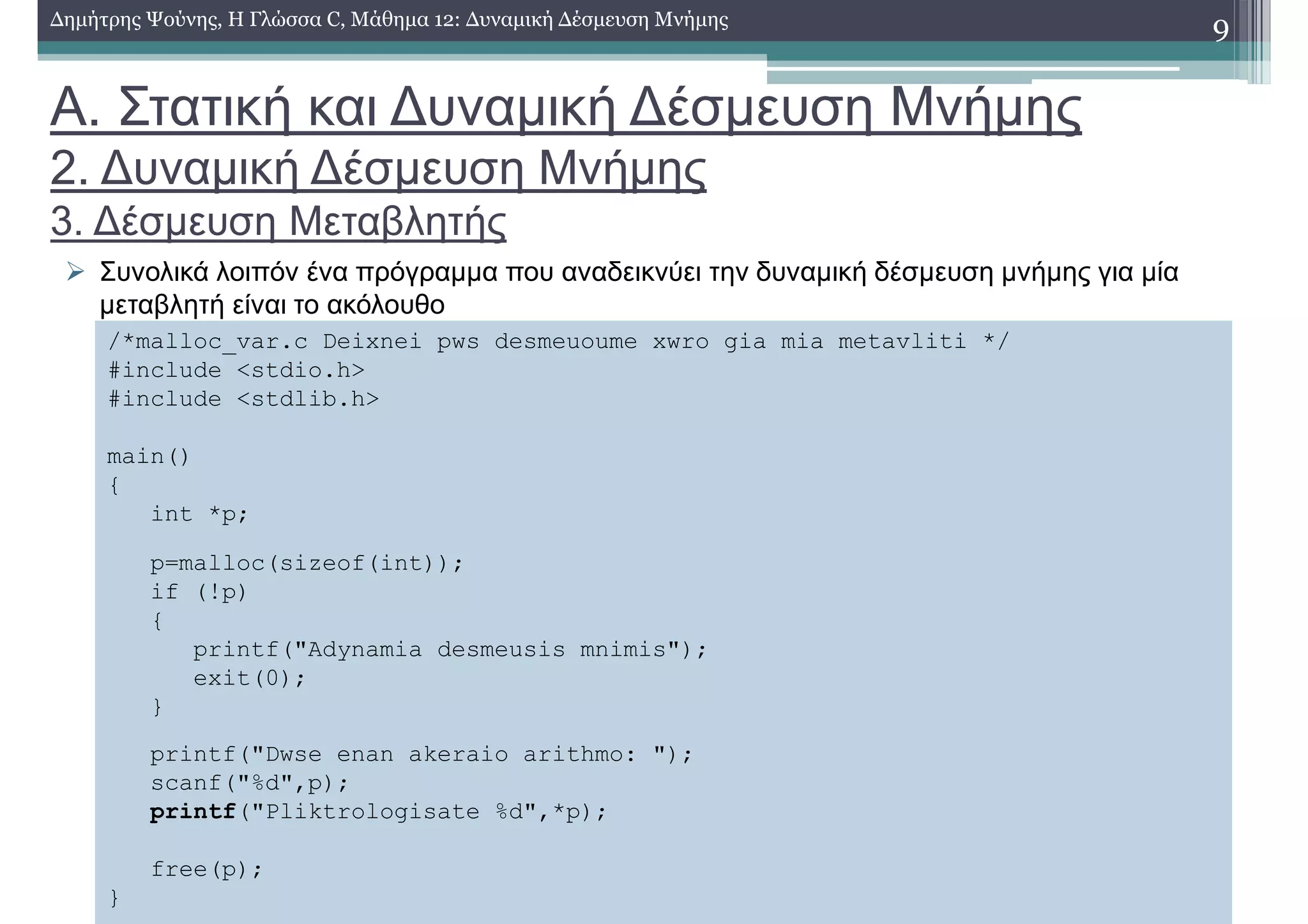 Α. Στατική και ∆υναµική ∆έσµευση Μνήµης
2. ∆υναµική ∆έσµευση Μνήµης
3. ∆έσµευση Μεταβλητής
Συνολικά λοιπόν ένα πρόγραµµα που αναδεικνύει την δυναµική δέσµευση µνήµης για µία
µεταβλητή είναι το ακόλουθο
9∆ηµήτρης Ψούνης, Η Γλώσσα C, Μάθηµα 12: ∆υναµική ∆έσµευση Μνήµης
/*malloc_var.c Deixnei pws desmeuoume xwro gia mia metavliti */
#include <stdio.h>
#include <stdlib.h>
main()
{
int *p;
p=malloc(sizeof(int));
if (!p)
{
printf("Adynamia desmeusis mnimis");
exit(0);
}
printf("Dwse enan akeraio arithmo: ");
scanf("%d",p);
printf("Pliktrologisate %d",*p);
free(p);
}
 