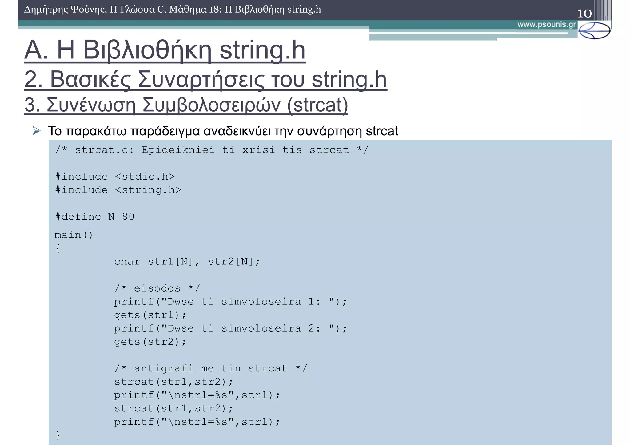 10∆ηµήτρης Ψούνης, Η Γλώσσα C, Μάθηµα 18: Η Βιβλιοθήκη string.h
Το παρακάτω παράδειγµα αναδεικνύει την συνάρτηση strcat
/* strcat.c: Epideikniei ti xrisi tis strcat */
#include <stdio.h>
#include <string.h>
#define N 80
main()
{
char str1[N], str2[N];
/* eisodos */
printf("Dwse ti simvoloseira 1: ");
gets(str1);
printf("Dwse ti simvoloseira 2: ");
gets(str2);
/* antigrafi me tin strcat */
strcat(str1,str2);
printf("nstr1=%s",str1);
strcat(str1,str2);
printf("nstr1=%s",str1);
}
Α. Η Βιβλιοθήκη string.h
2. Βασικές Συναρτήσεις του string.h
3. Συνένωση Συµβολοσειρών (strcat)
 