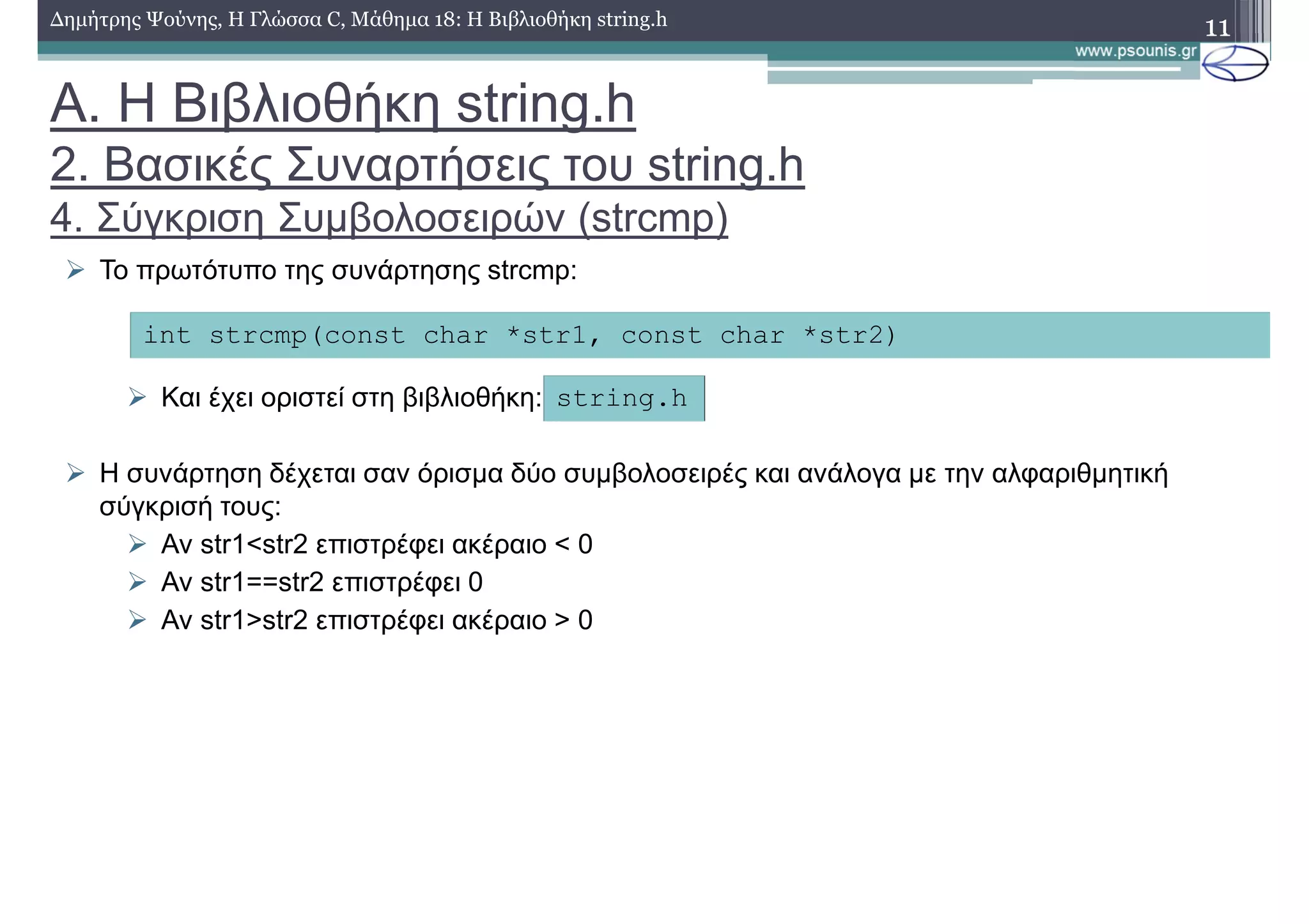 11∆ηµήτρης Ψούνης, Η Γλώσσα C, Μάθηµα 18: Η Βιβλιοθήκη string.h
Το πρωτότυπο της συνάρτησης strcmp:
Και έχει οριστεί στη βιβλιοθήκη:
Η συνάρτηση δέχεται σαν όρισµα δύο συµβολοσειρές και ανάλογα µε την αλφαριθµητική
σύγκρισή τους:
Αν str1<str2 επιστρέφει ακέραιο < 0
Αν str1==str2 επιστρέφει 0
Αν str1>str2 επιστρέφει ακέραιο > 0
int strcmp(const char *str1, const char *str2)
string.h
Α. Η Βιβλιοθήκη string.h
2. Βασικές Συναρτήσεις του string.h
4. Σύγκριση Συµβολοσειρών (strcmp)
 