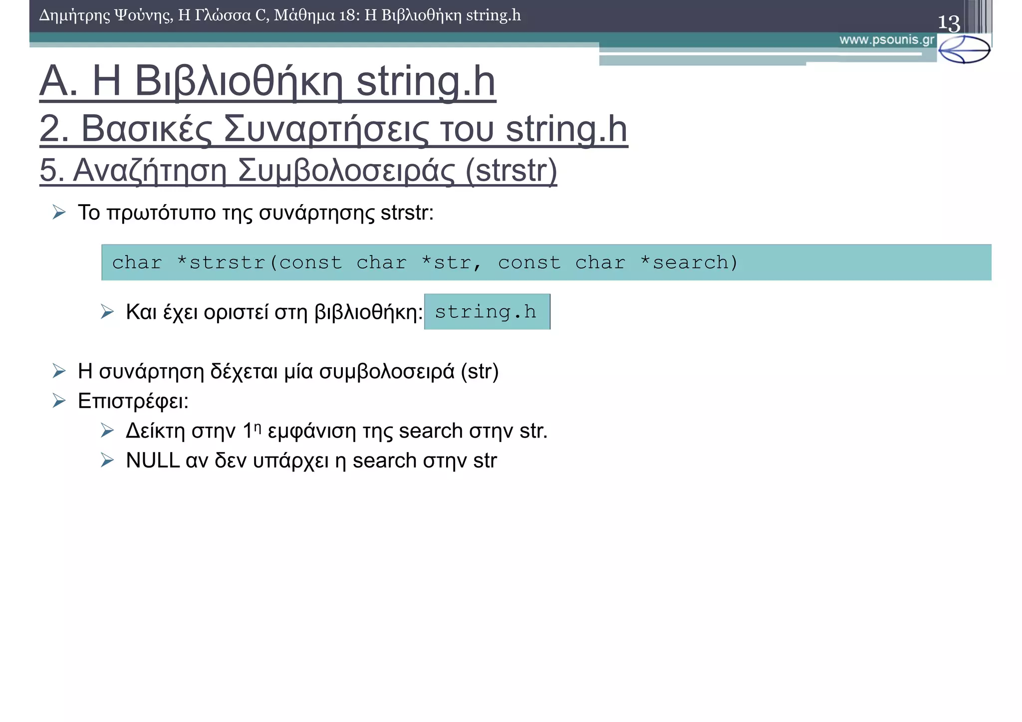 13∆ηµήτρης Ψούνης, Η Γλώσσα C, Μάθηµα 18: Η Βιβλιοθήκη string.h
Το πρωτότυπο της συνάρτησης strstr:
Και έχει οριστεί στη βιβλιοθήκη:
Η συνάρτηση δέχεται µία συµβολοσειρά (str)
Επιστρέφει:
∆είκτη στην 1η εµφάνιση της search στην str.
NULL αν δεν υπάρχει η search στην str
char *strstr(const char *str, const char *search)
string.h
Α. Η Βιβλιοθήκη string.h
2. Βασικές Συναρτήσεις του string.h
5. Αναζήτηση Συµβολοσειράς (strstr)
 