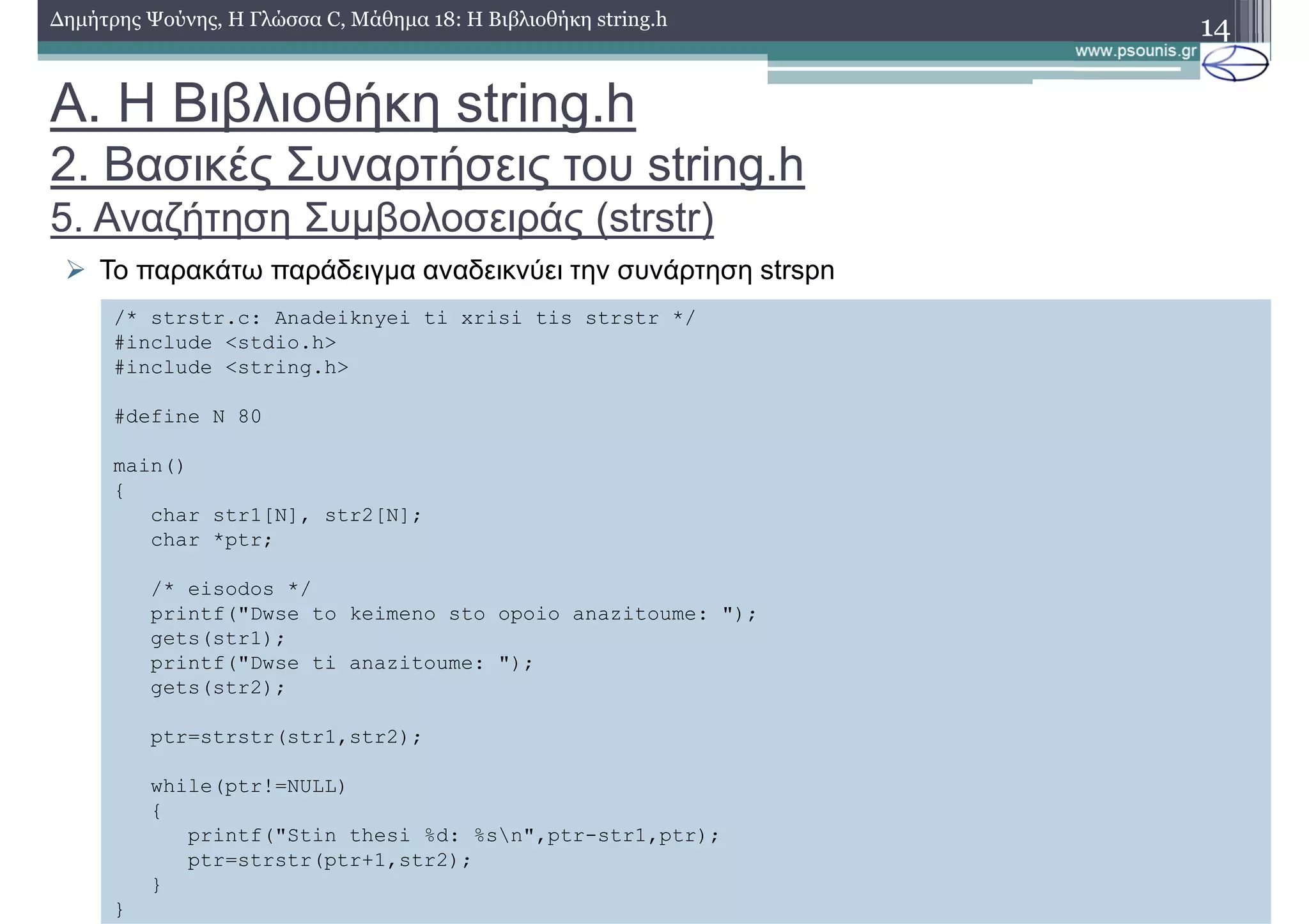 14∆ηµήτρης Ψούνης, Η Γλώσσα C, Μάθηµα 18: Η Βιβλιοθήκη string.h
Το παρακάτω παράδειγµα αναδεικνύει την συνάρτηση strspn
/* strstr.c: Anadeiknyei ti xrisi tis strstr */
#include <stdio.h>
#include <string.h>
#define N 80
main()
{
char str1[N], str2[N];
char *ptr;
/* eisodos */
printf("Dwse to keimeno sto opoio anazitoume: ");
gets(str1);
printf("Dwse ti anazitoume: ");
gets(str2);
ptr=strstr(str1,str2);
while(ptr!=NULL)
{
printf("Stin thesi %d: %sn",ptr-str1,ptr);
ptr=strstr(ptr+1,str2);
}
}
Α. Η Βιβλιοθήκη string.h
2. Βασικές Συναρτήσεις του string.h
5. Αναζήτηση Συµβολοσειράς (strstr)
 