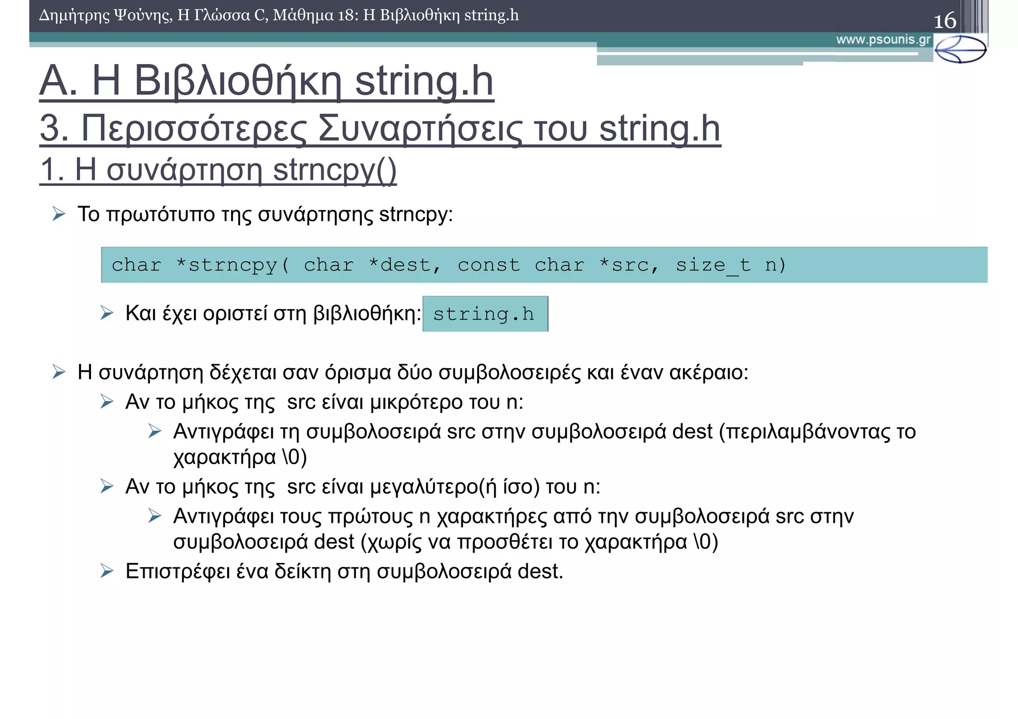 16∆ηµήτρης Ψούνης, Η Γλώσσα C, Μάθηµα 18: Η Βιβλιοθήκη string.h
Το πρωτότυπο της συνάρτησης strncpy:
Και έχει οριστεί στη βιβλιοθήκη:
Η συνάρτηση δέχεται σαν όρισµα δύο συµβολοσειρές και έναν ακέραιο:
Αν το µήκος της src είναι µικρότερο του n:
Αντιγράφει τη συµβολοσειρά src στην συµβολοσειρά dest (περιλαµβάνοντας το
χαρακτήρα 0)
Αν το µήκος της src είναι µεγαλύτερο(ή ίσο) του n:
Αντιγράφει τους πρώτους n χαρακτήρες από την συµβολοσειρά src στην
συµβολοσειρά dest (χωρίς να προσθέτει το χαρακτήρα 0)
Επιστρέφει ένα δείκτη στη συµβολοσειρά dest.
char *strncpy( char *dest, const char *src, size_t n)
string.h
Α. Η Βιβλιοθήκη string.h
3. Περισσότερες Συναρτήσεις του string.h
1. Η συνάρτηση strncpy()
 