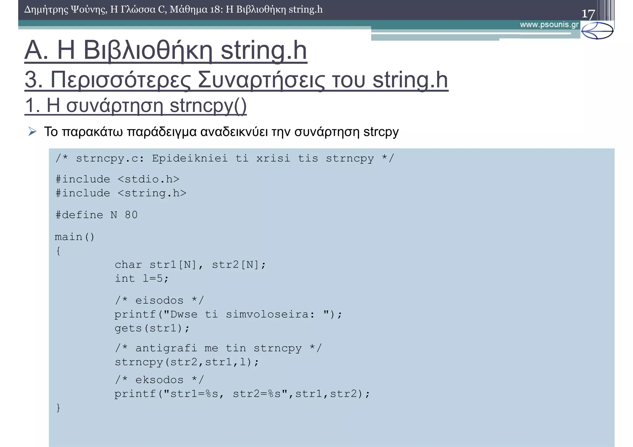 17∆ηµήτρης Ψούνης, Η Γλώσσα C, Μάθηµα 18: Η Βιβλιοθήκη string.h
Το παρακάτω παράδειγµα αναδεικνύει την συνάρτηση strcpy
/* strncpy.c: Epideikniei ti xrisi tis strncpy */
#include <stdio.h>
#include <string.h>
#define N 80
main()
{
char str1[N], str2[N];
int l=5;
/* eisodos */
printf("Dwse ti simvoloseira: ");
gets(str1);
/* antigrafi me tin strncpy */
strncpy(str2,str1,l);
/* eksodos */
printf("str1=%s, str2=%s",str1,str2);
}
Α. Η Βιβλιοθήκη string.h
3. Περισσότερες Συναρτήσεις του string.h
1. Η συνάρτηση strncpy()
 