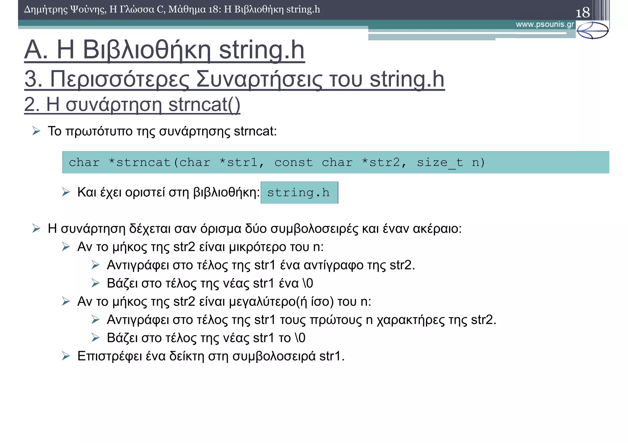 18∆ηµήτρης Ψούνης, Η Γλώσσα C, Μάθηµα 18: Η Βιβλιοθήκη string.h
Το πρωτότυπο της συνάρτησης strncat:
Και έχει οριστεί στη βιβλιοθήκη:
Η συνάρτηση δέχεται σαν όρισµα δύο συµβολοσειρές και έναν ακέραιο:
Αν το µήκος της str2 είναι µικρότερο του n:
Αντιγράφει στο τέλος της str1 ένα αντίγραφο της str2.
Βάζει στο τέλος της νέας str1 ένα 0
Αν το µήκος της str2 είναι µεγαλύτερο(ή ίσο) του n:
Αντιγράφει στο τέλος της str1 τους πρώτους n χαρακτήρες της str2.
Βάζει στο τέλος της νέας str1 το 0
Επιστρέφει ένα δείκτη στη συµβολοσειρά str1.
char *strncat(char *str1, const char *str2, size_t n)
string.h
Α. Η Βιβλιοθήκη string.h
3. Περισσότερες Συναρτήσεις του string.h
2. Η συνάρτηση strncat()
 