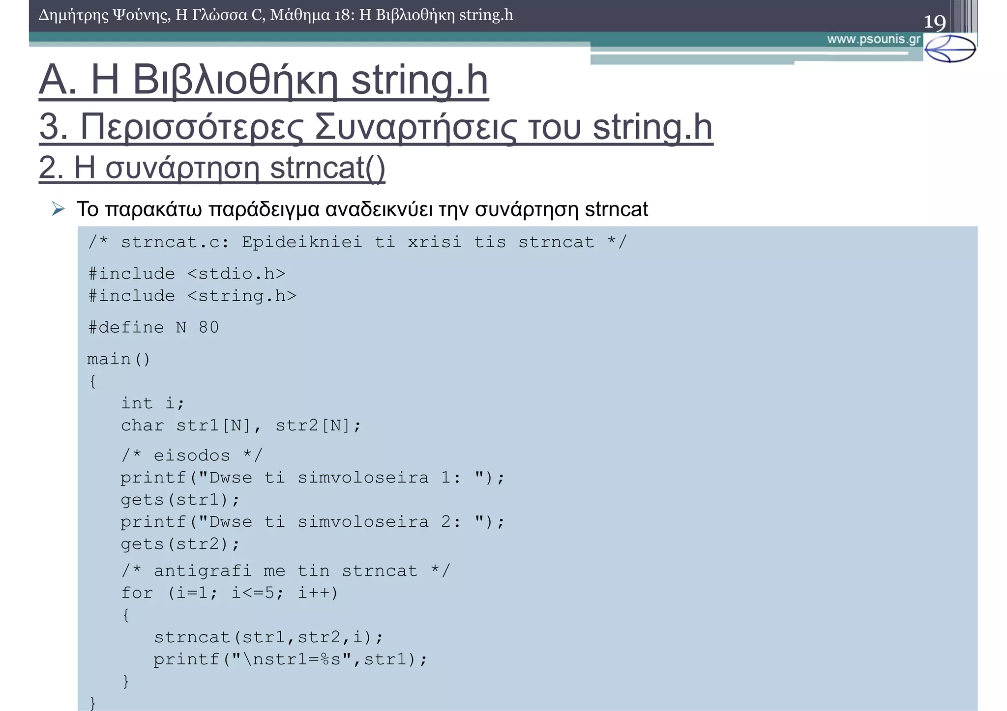 19∆ηµήτρης Ψούνης, Η Γλώσσα C, Μάθηµα 18: Η Βιβλιοθήκη string.h
Το παρακάτω παράδειγµα αναδεικνύει την συνάρτηση strncat
/* strncat.c: Epideikniei ti xrisi tis strncat */
#include <stdio.h>
#include <string.h>
#define N 80
main()
{
int i;
char str1[N], str2[N];
/* eisodos */
printf("Dwse ti simvoloseira 1: ");
gets(str1);
printf("Dwse ti simvoloseira 2: ");
gets(str2);
/* antigrafi me tin strncat */
for (i=1; i<=5; i++)
{
strncat(str1,str2,i);
printf("nstr1=%s",str1);
}
}
Α. Η Βιβλιοθήκη string.h
3. Περισσότερες Συναρτήσεις του string.h
2. Η συνάρτηση strncat()
 
