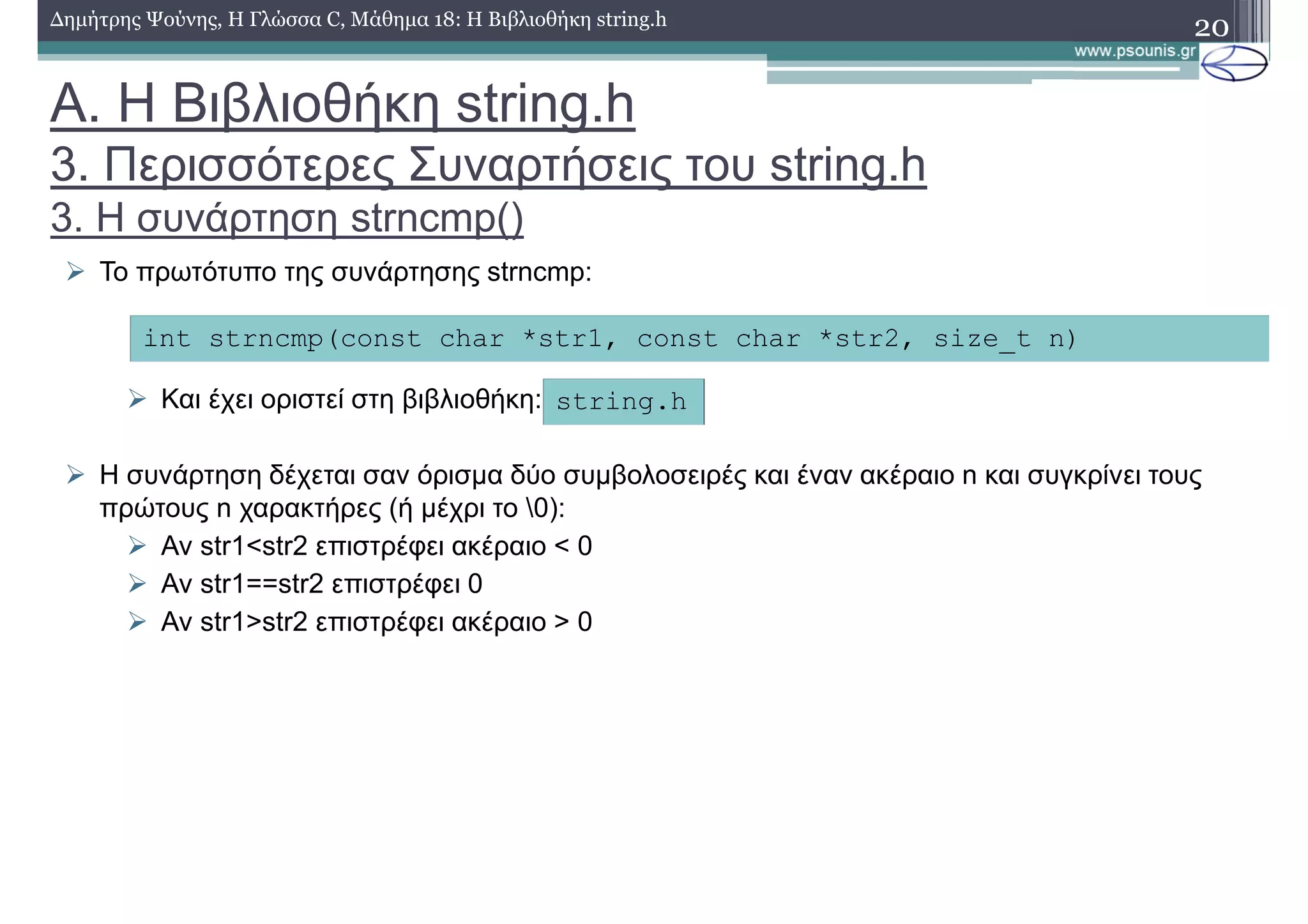 20∆ηµήτρης Ψούνης, Η Γλώσσα C, Μάθηµα 18: Η Βιβλιοθήκη string.h
Το πρωτότυπο της συνάρτησης strncmp:
Και έχει οριστεί στη βιβλιοθήκη:
Η συνάρτηση δέχεται σαν όρισµα δύο συµβολοσειρές και έναν ακέραιο n και συγκρίνει τους
πρώτους n χαρακτήρες (ή µέχρι το 0):
Αν str1<str2 επιστρέφει ακέραιο < 0
Αν str1==str2 επιστρέφει 0
Αν str1>str2 επιστρέφει ακέραιο > 0
int strncmp(const char *str1, const char *str2, size_t n)
string.h
Α. Η Βιβλιοθήκη string.h
3. Περισσότερες Συναρτήσεις του string.h
3. Η συνάρτηση strncmp()
 