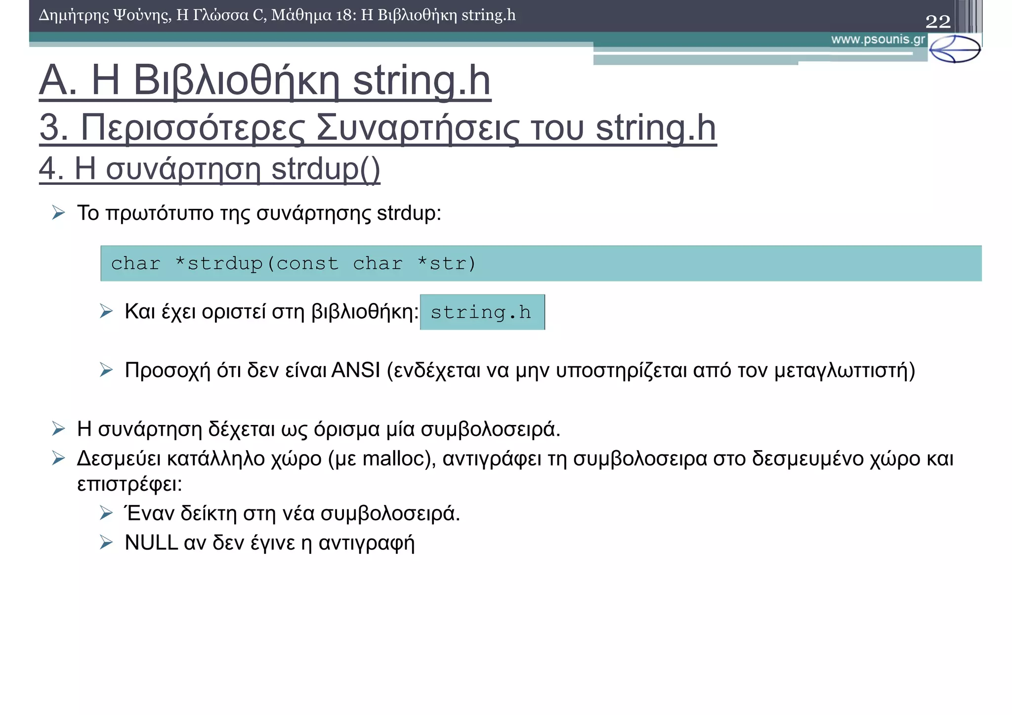 22∆ηµήτρης Ψούνης, Η Γλώσσα C, Μάθηµα 18: Η Βιβλιοθήκη string.h
Το πρωτότυπο της συνάρτησης strdup:
Και έχει οριστεί στη βιβλιοθήκη:
Προσοχή ότι δεν είναι ANSI (ενδέχεται να µην υποστηρίζεται από τον µεταγλωττιστή)
Η συνάρτηση δέχεται ως όρισµα µία συµβολοσειρά.
∆εσµεύει κατάλληλο χώρο (µε malloc), αντιγράφει τη συµβολοσειρα στο δεσµευµένο χώρο και
επιστρέφει:
Έναν δείκτη στη νέα συµβολοσειρά.
NULL αν δεν έγινε η αντιγραφή
char *strdup(const char *str)
string.h
Α. Η Βιβλιοθήκη string.h
3. Περισσότερες Συναρτήσεις του string.h
4. Η συνάρτηση strdup()
 