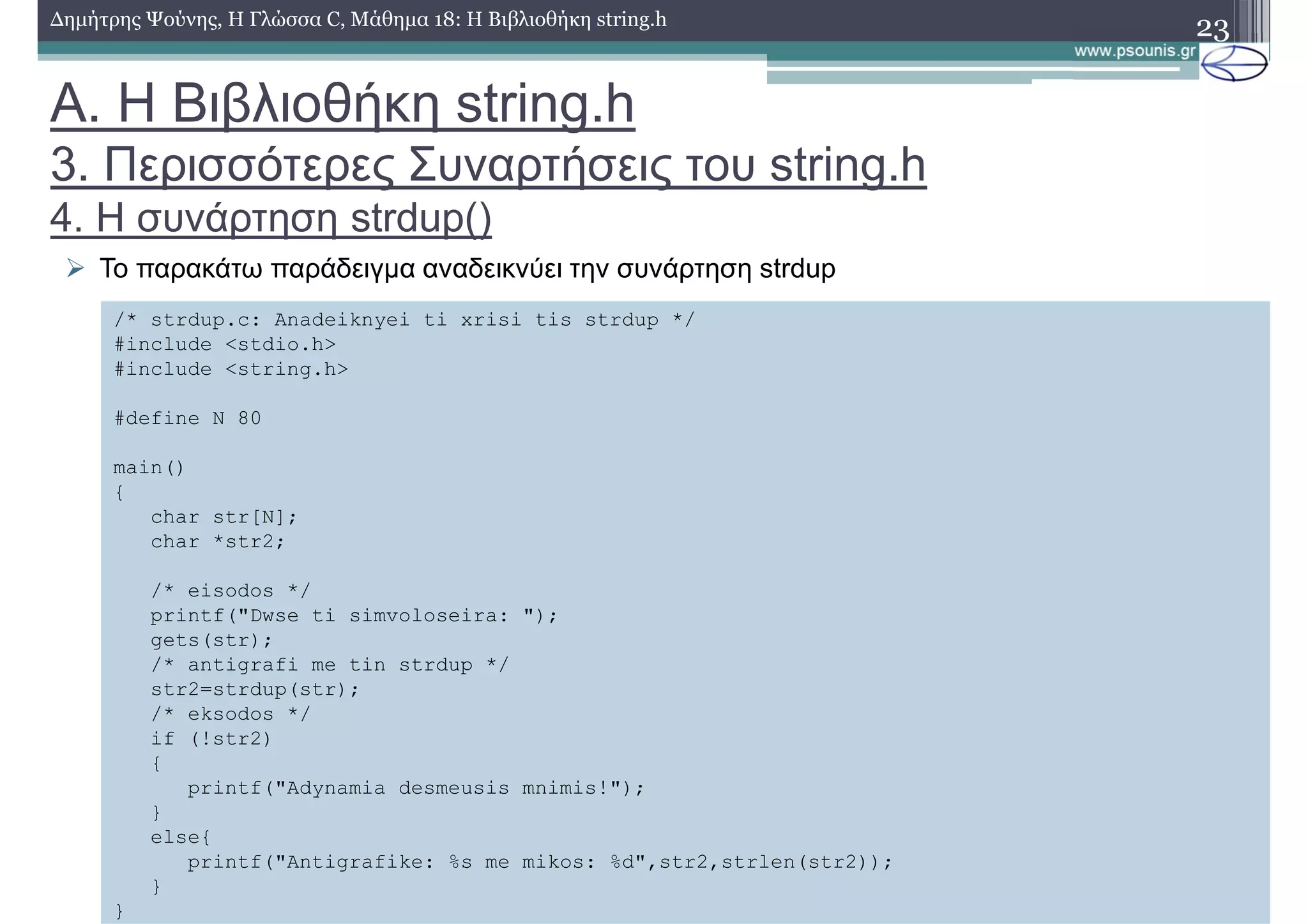 23∆ηµήτρης Ψούνης, Η Γλώσσα C, Μάθηµα 18: Η Βιβλιοθήκη string.h
Το παρακάτω παράδειγµα αναδεικνύει την συνάρτηση strdup
/* strdup.c: Anadeiknyei ti xrisi tis strdup */
#include <stdio.h>
#include <string.h>
#define N 80
main()
{
char str[N];
char *str2;
/* eisodos */
printf("Dwse ti simvoloseira: ");
gets(str);
/* antigrafi me tin strdup */
str2=strdup(str);
/* eksodos */
if (!str2)
{
printf("Adynamia desmeusis mnimis!");
}
else{
printf("Antigrafike: %s me mikos: %d",str2,strlen(str2));
}
}
Α. Η Βιβλιοθήκη string.h
3. Περισσότερες Συναρτήσεις του string.h
4. Η συνάρτηση strdup()
 