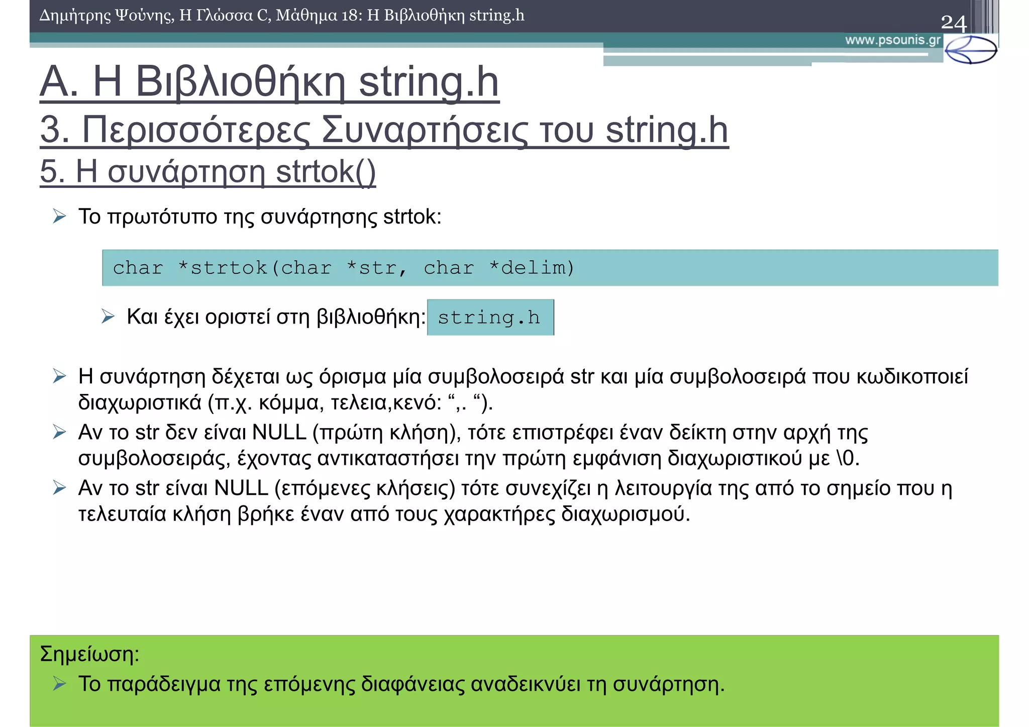 24∆ηµήτρης Ψούνης, Η Γλώσσα C, Μάθηµα 18: Η Βιβλιοθήκη string.h
Το πρωτότυπο της συνάρτησης strtok:
Και έχει οριστεί στη βιβλιοθήκη:
Η συνάρτηση δέχεται ως όρισµα µία συµβολοσειρά str και µία συµβολοσειρά που κωδικοποιεί
διαχωριστικά (π.χ. κόµµα, τελεια,κενό: “,. “).
Αν το str δεν είναι NULL (πρώτη κλήση), τότε επιστρέφει έναν δείκτη στην αρχή της
συµβολοσειράς, έχοντας αντικαταστήσει την πρώτη εµφάνιση διαχωριστικού µε 0.
Αν το str είναι NULL (επόµενες κλήσεις) τότε συνεχίζει η λειτουργία της από το σηµείο που η
τελευταία κλήση βρήκε έναν από τους χαρακτήρες διαχωρισµού.
char *strtok(char *str, char *delim)
string.h
Α. Η Βιβλιοθήκη string.h
3. Περισσότερες Συναρτήσεις του string.h
5. Η συνάρτηση strtok()
Σηµείωση:
Το παράδειγµα της επόµενης διαφάνειας αναδεικνύει τη συνάρτηση.
 