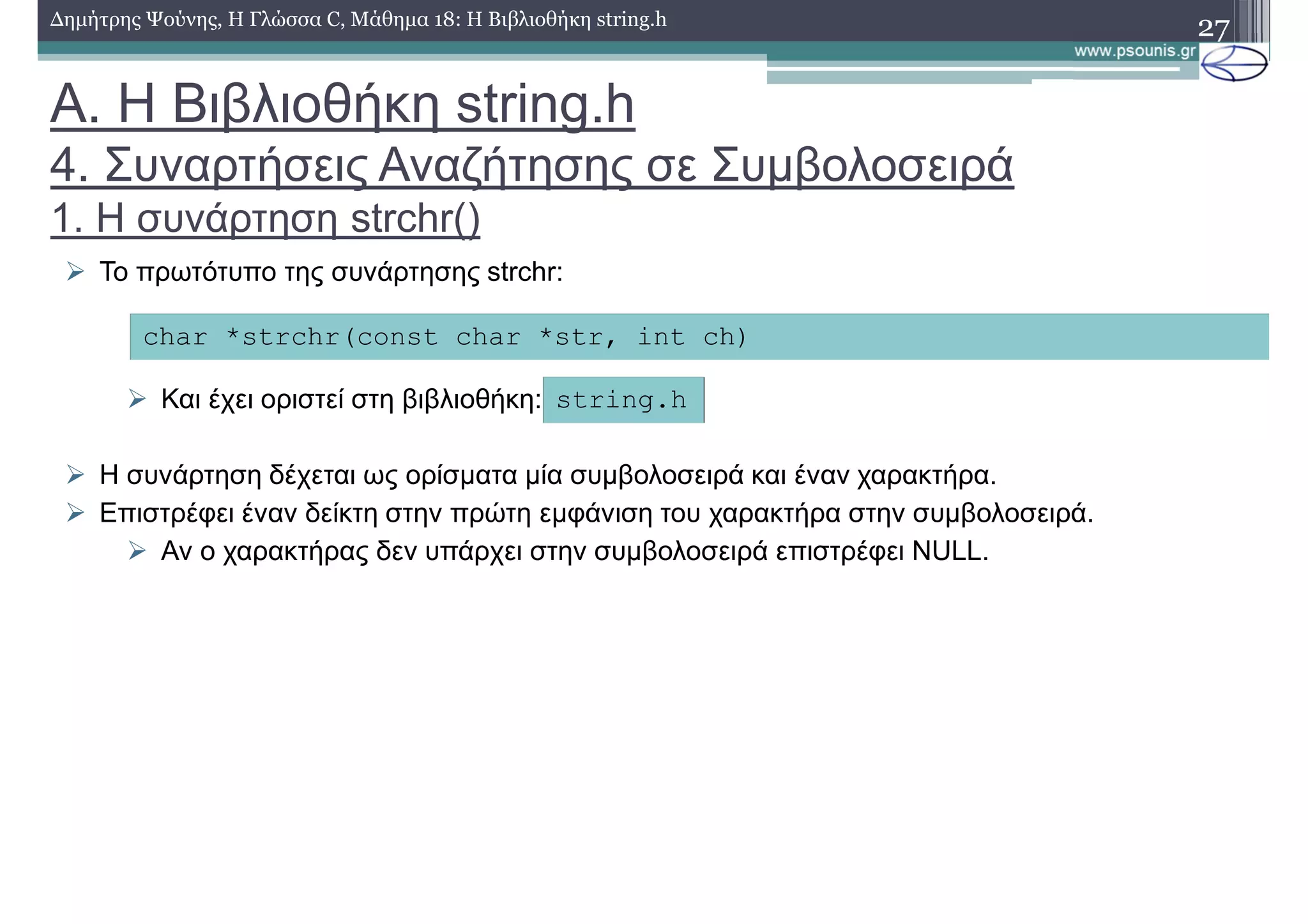 Α. Η Βιβλιοθήκη string.h
4. Συναρτήσεις Αναζήτησης σε Συµβολοσειρά
1. Η συνάρτηση strchr()
27∆ηµήτρης Ψούνης, Η Γλώσσα C, Μάθηµα 18: Η Βιβλιοθήκη string.h
Το πρωτότυπο της συνάρτησης strchr:
Και έχει οριστεί στη βιβλιοθήκη:
Η συνάρτηση δέχεται ως ορίσµατα µία συµβολοσειρά και έναν χαρακτήρα.
Επιστρέφει έναν δείκτη στην πρώτη εµφάνιση του χαρακτήρα στην συµβολοσειρά.
Αν ο χαρακτήρας δεν υπάρχει στην συµβολοσειρά επιστρέφει NULL.
char *strchr(const char *str, int ch)
string.h
 