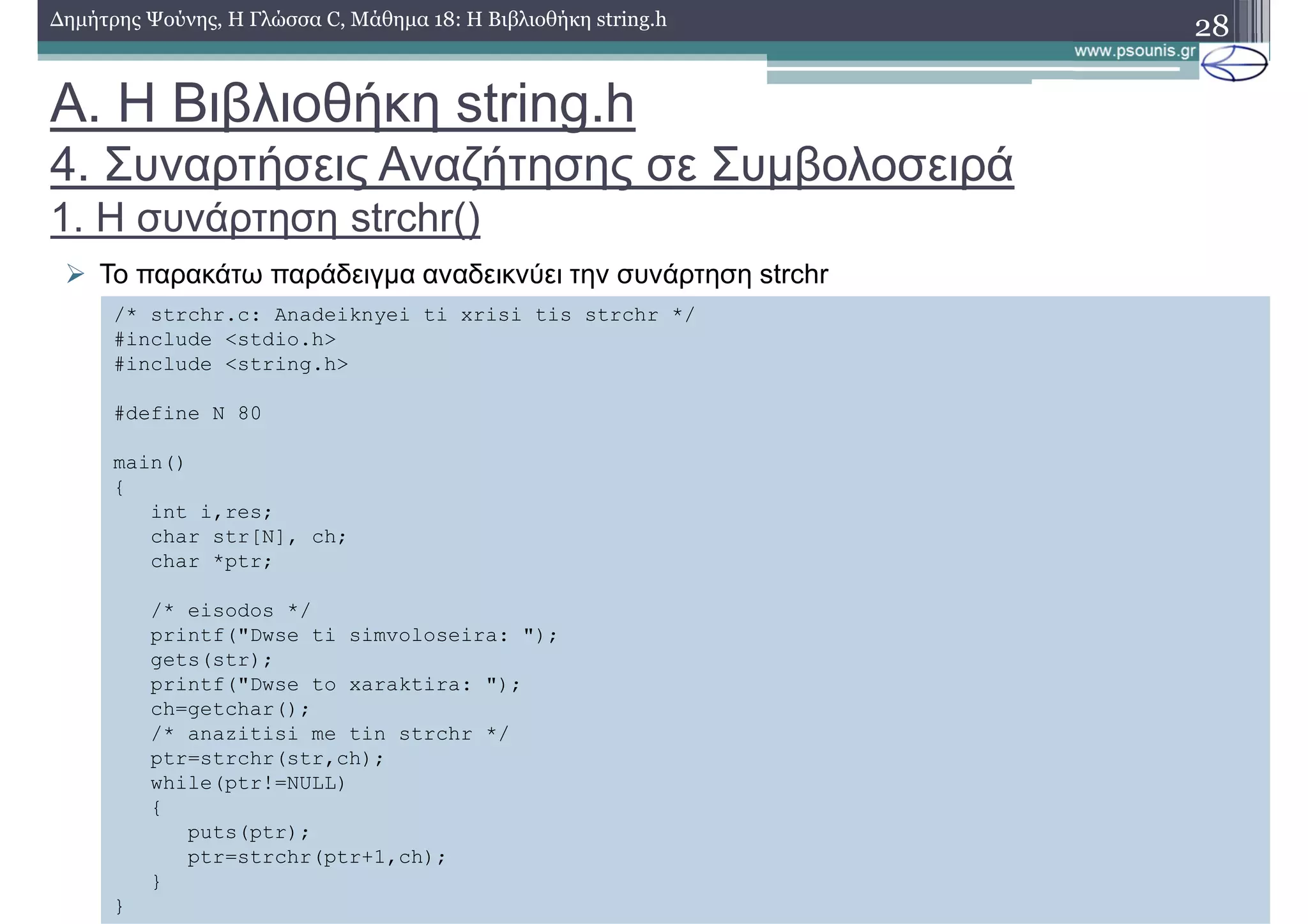 28∆ηµήτρης Ψούνης, Η Γλώσσα C, Μάθηµα 18: Η Βιβλιοθήκη string.h
Το παρακάτω παράδειγµα αναδεικνύει την συνάρτηση strchr
/* strchr.c: Anadeiknyei ti xrisi tis strchr */
#include <stdio.h>
#include <string.h>
#define N 80
main()
{
int i,res;
char str[N], ch;
char *ptr;
/* eisodos */
printf("Dwse ti simvoloseira: ");
gets(str);
printf("Dwse to xaraktira: ");
ch=getchar();
/* anazitisi me tin strchr */
ptr=strchr(str,ch);
while(ptr!=NULL)
{
puts(ptr);
ptr=strchr(ptr+1,ch);
}
}
Α. Η Βιβλιοθήκη string.h
4. Συναρτήσεις Αναζήτησης σε Συµβολοσειρά
1. Η συνάρτηση strchr()
 
