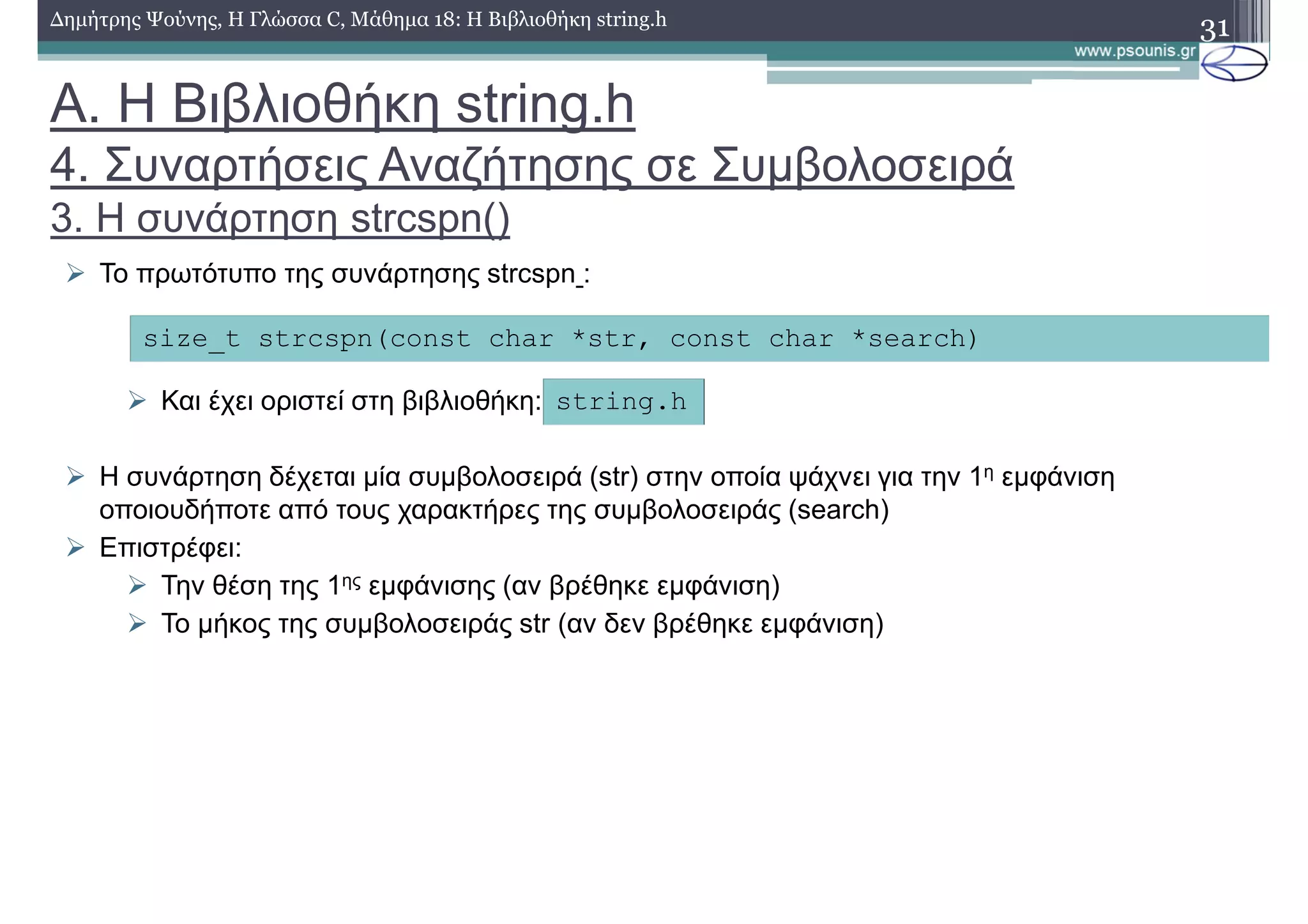 31∆ηµήτρης Ψούνης, Η Γλώσσα C, Μάθηµα 18: Η Βιβλιοθήκη string.h
Το πρωτότυπο της συνάρτησης strcspn :
Και έχει οριστεί στη βιβλιοθήκη:
Η συνάρτηση δέχεται µία συµβολοσειρά (str) στην οποία ψάχνει για την 1η εµφάνιση
οποιουδήποτε από τους χαρακτήρες της συµβολοσειράς (search)
Επιστρέφει:
Την θέση της 1ης εµφάνισης (αν βρέθηκε εµφάνιση)
Το µήκος της συµβολοσειράς str (αν δεν βρέθηκε εµφάνιση)
size_t strcspn(const char *str, const char *search)
string.h
Α. Η Βιβλιοθήκη string.h
4. Συναρτήσεις Αναζήτησης σε Συµβολοσειρά
3. Η συνάρτηση strcspn()
 