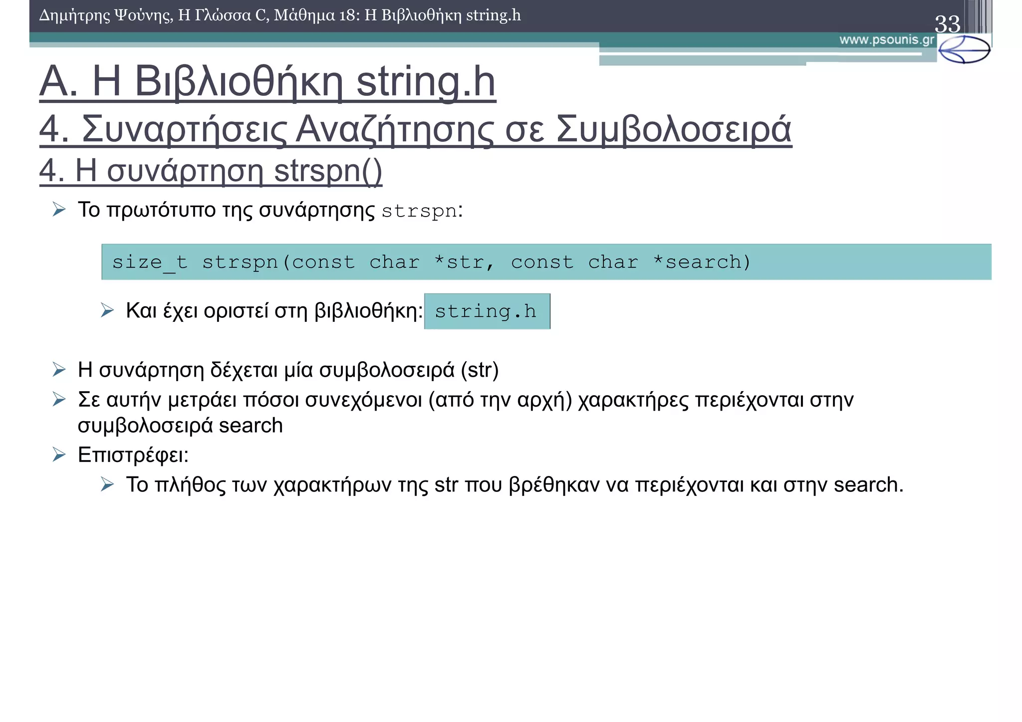 33∆ηµήτρης Ψούνης, Η Γλώσσα C, Μάθηµα 18: Η Βιβλιοθήκη string.h
Το πρωτότυπο της συνάρτησης strspn:
Και έχει οριστεί στη βιβλιοθήκη:
Η συνάρτηση δέχεται µία συµβολοσειρά (str)
Σε αυτήν µετράει πόσοι συνεχόµενοι (από την αρχή) χαρακτήρες περιέχονται στην
συµβολοσειρά search
Επιστρέφει:
Το πλήθος των χαρακτήρων της str που βρέθηκαν να περιέχονται και στην search.
size_t strspn(const char *str, const char *search)
string.h
Α. Η Βιβλιοθήκη string.h
4. Συναρτήσεις Αναζήτησης σε Συµβολοσειρά
4. Η συνάρτηση strspn()
 