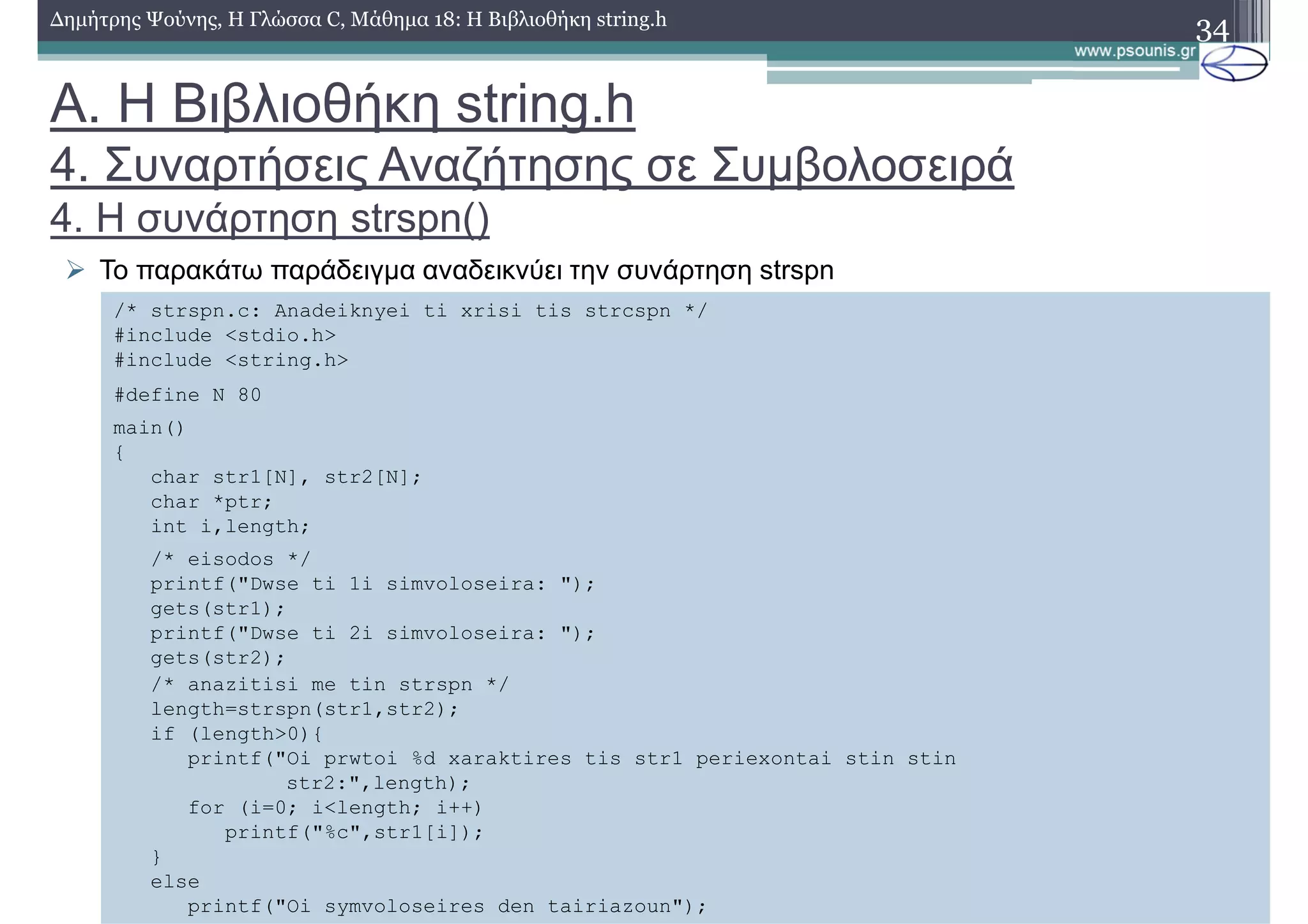 34∆ηµήτρης Ψούνης, Η Γλώσσα C, Μάθηµα 18: Η Βιβλιοθήκη string.h
Το παρακάτω παράδειγµα αναδεικνύει την συνάρτηση strspn
/* strspn.c: Anadeiknyei ti xrisi tis strcspn */
#include <stdio.h>
#include <string.h>
#define N 80
main()
{
char str1[N], str2[N];
char *ptr;
int i,length;
/* eisodos */
printf("Dwse ti 1i simvoloseira: ");
gets(str1);
printf("Dwse ti 2i simvoloseira: ");
gets(str2);
/* anazitisi me tin strspn */
length=strspn(str1,str2);
if (length>0){
printf("Oi prwtoi %d xaraktires tis str1 periexontai stin stin
str2:",length);
for (i=0; i<length; i++)
printf("%c",str1[i]);
}
else
printf("Oi symvoloseires den tairiazoun");
Α. Η Βιβλιοθήκη string.h
4. Συναρτήσεις Αναζήτησης σε Συµβολοσειρά
4. Η συνάρτηση strspn()
 