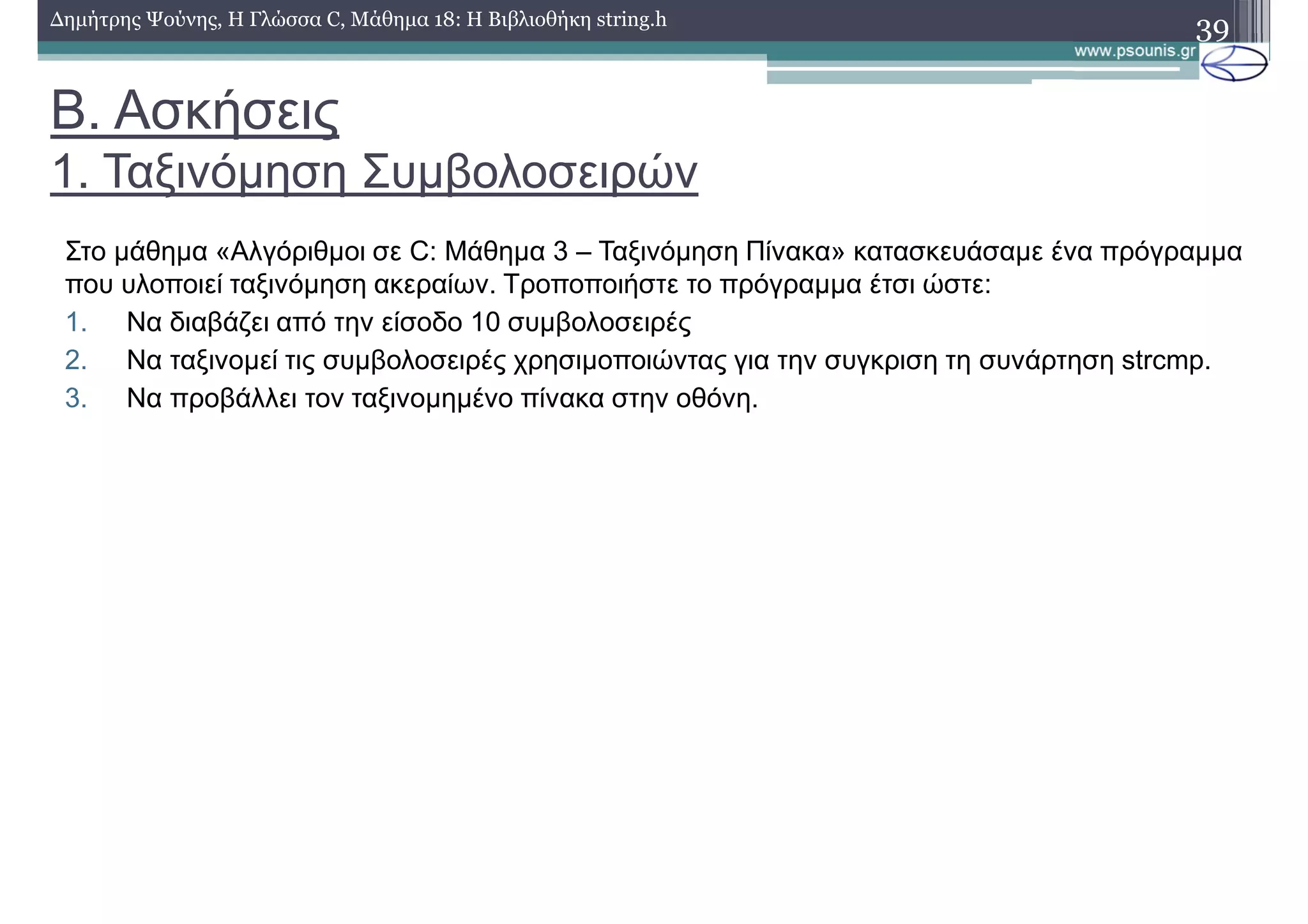Β. Ασκήσεις
1. Ταξινόµηση Συµβολοσειρών
39∆ηµήτρης Ψούνης, Η Γλώσσα C, Μάθηµα 18: Η Βιβλιοθήκη string.h
Στο µάθηµα «Αλγόριθµοι σε C: Μάθηµα 3 – Ταξινόµηση Πίνακα» κατασκευάσαµε ένα πρόγραµµα
που υλοποιεί ταξινόµηση ακεραίων. Τροποποιήστε το πρόγραµµα έτσι ώστε:
1. Να διαβάζει από την είσοδο 10 συµβολοσειρές
2. Να ταξινοµεί τις συµβολοσειρές χρησιµοποιώντας για την συγκριση τη συνάρτηση strcmp.
3. Να προβάλλει τον ταξινοµηµένο πίνακα στην οθόνη.
 