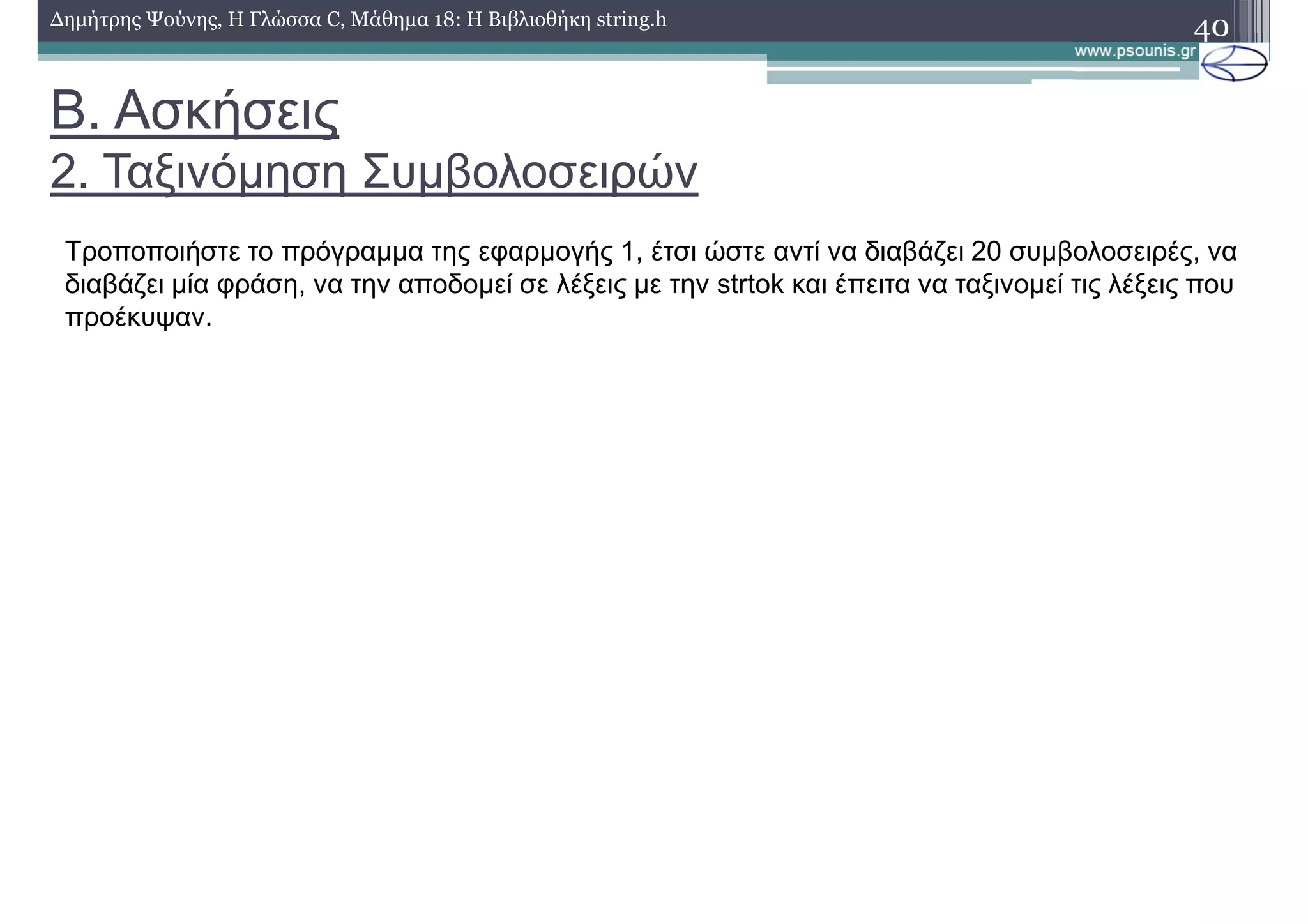 Β. Ασκήσεις
2. Ταξινόµηση Συµβολοσειρών
40∆ηµήτρης Ψούνης, Η Γλώσσα C, Μάθηµα 18: Η Βιβλιοθήκη string.h
Τροποποιήστε το πρόγραµµα της εφαρµογής 1, έτσι ώστε αντί να διαβάζει 20 συµβολοσειρές, να
διαβάζει µία φράση, να την αποδοµεί σε λέξεις µε την strtok και έπειτα να ταξινοµεί τις λέξεις που
προέκυψαν.
 