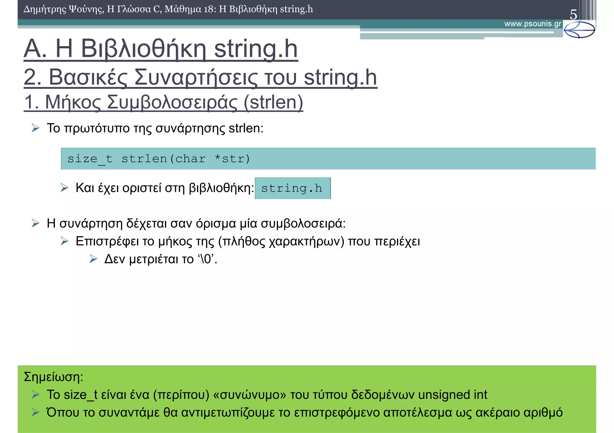 Α. Η Βιβλιοθήκη string.h
2. Βασικές Συναρτήσεις του string.h
1. Μήκος Συµβολοσειράς (strlen)
5∆ηµήτρης Ψούνης, Η Γλώσσα C, Μάθηµα 18: Η Βιβλιοθήκη string.h
Το πρωτότυπο της συνάρτησης strlen:
Και έχει οριστεί στη βιβλιοθήκη:
Η συνάρτηση δέχεται σαν όρισµα µία συµβολοσειρά:
Επιστρέφει το µήκος της (πλήθος χαρακτήρων) που περιέχει
∆εν µετριέται το ‘0’.
size_t strlen(char *str)
string.h
Σηµείωση:
To size_t είναι ένα (περίπου) «συνώνυµο» του τύπου δεδοµένων unsigned int
Όπου το συναντάµε θα αντιµετωπίζουµε το επιστρεφόµενο αποτέλεσµα ως ακέραιο αριθµό
 