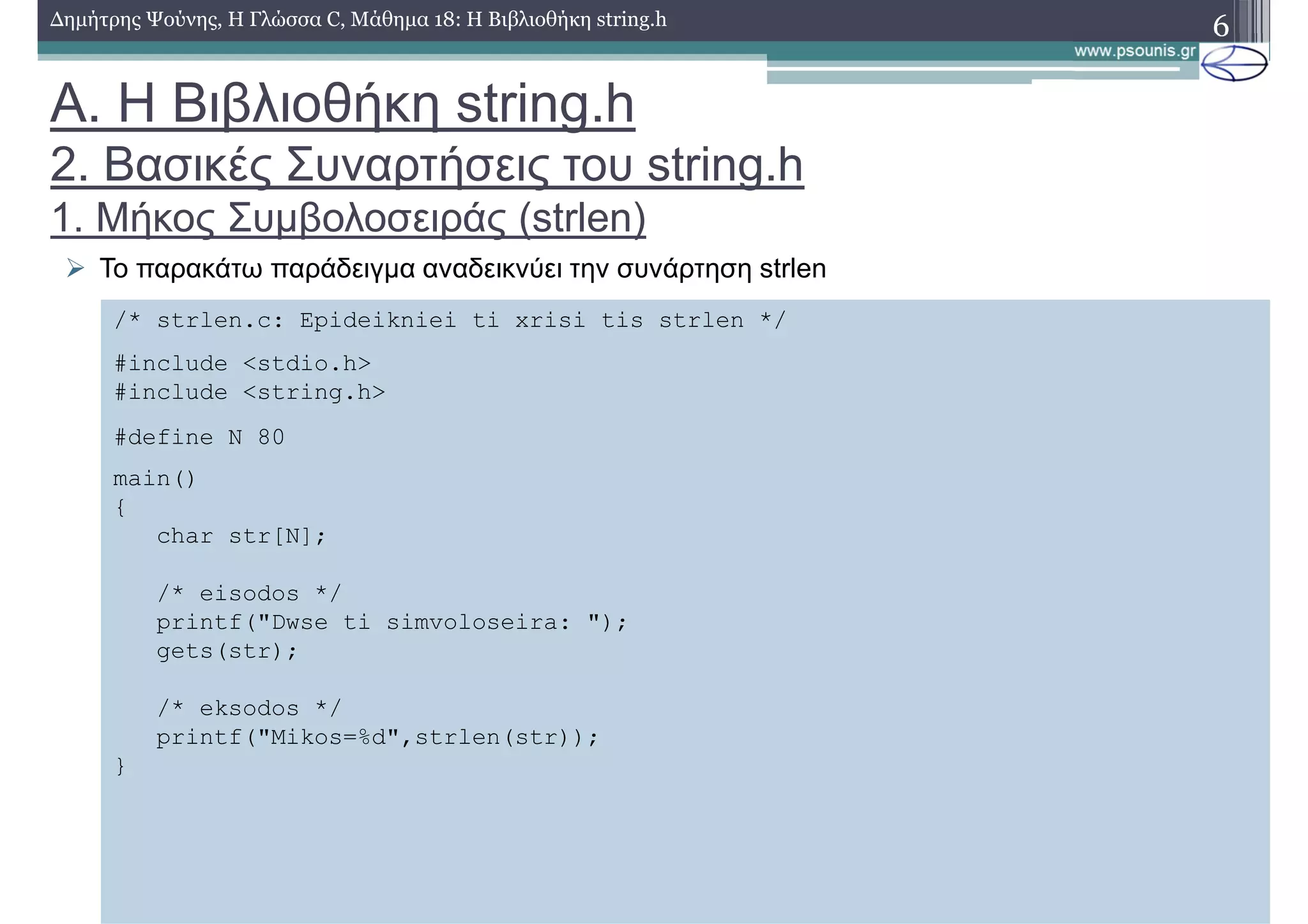6∆ηµήτρης Ψούνης, Η Γλώσσα C, Μάθηµα 18: Η Βιβλιοθήκη string.h
Το παρακάτω παράδειγµα αναδεικνύει την συνάρτηση strlen
/* strlen.c: Epideikniei ti xrisi tis strlen */
#include <stdio.h>
#include <string.h>
#define N 80
main()
{
char str[N];
/* eisodos */
printf("Dwse ti simvoloseira: ");
gets(str);
/* eksodos */
printf("Mikos=%d",strlen(str));
}
Α. Η Βιβλιοθήκη string.h
2. Βασικές Συναρτήσεις του string.h
1. Μήκος Συµβολοσειράς (strlen)
 