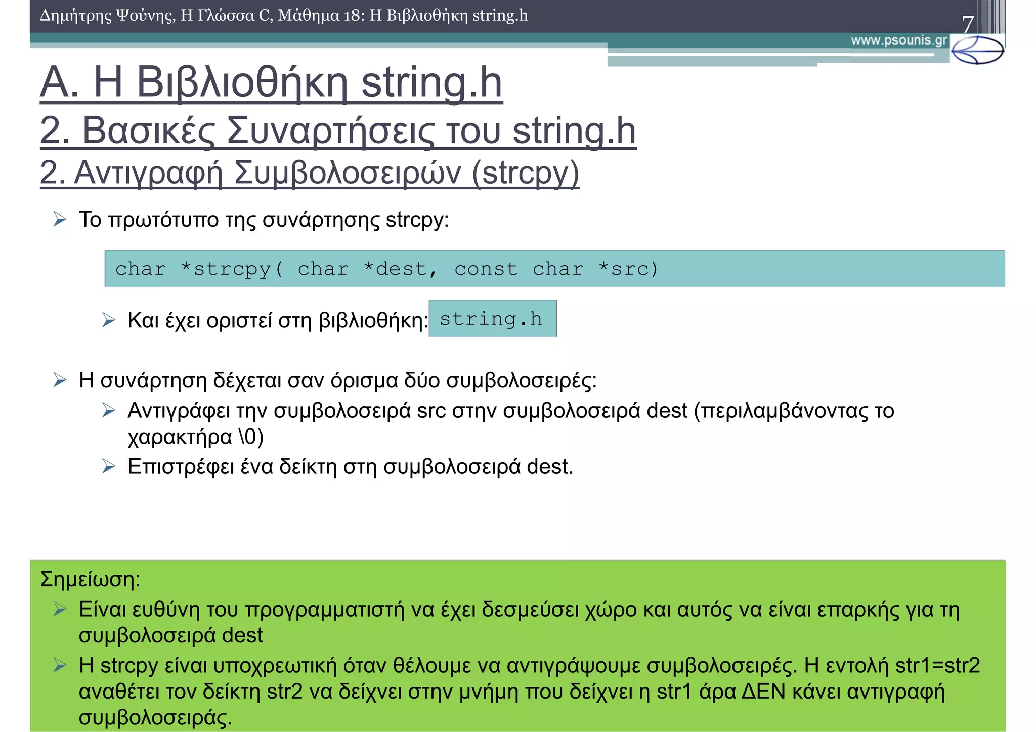 7∆ηµήτρης Ψούνης, Η Γλώσσα C, Μάθηµα 18: Η Βιβλιοθήκη string.h
Το πρωτότυπο της συνάρτησης strcpy:
Και έχει οριστεί στη βιβλιοθήκη:
Η συνάρτηση δέχεται σαν όρισµα δύο συµβολοσειρές:
Αντιγράφει την συµβολοσειρά src στην συµβολοσειρά dest (περιλαµβάνοντας το
χαρακτήρα 0)
Επιστρέφει ένα δείκτη στη συµβολοσειρά dest.
char *strcpy( char *dest, const char *src)
string.h
Σηµείωση:
Είναι ευθύνη του προγραµµατιστή να έχει δεσµεύσει χώρο και αυτός να είναι επαρκής για τη
συµβολοσειρά dest
H strcpy είναι υποχρεωτική όταν θέλουµε να αντιγράψουµε συµβολοσειρές. Η εντολή str1=str2
αναθέτει τον δείκτη str2 να δείχνει στην µνήµη που δείχνει η str1 άρα ∆ΕΝ κάνει αντιγραφή
συµβολοσειράς.
Α. Η Βιβλιοθήκη string.h
2. Βασικές Συναρτήσεις του string.h
2. Αντιγραφή Συµβολοσειρών (strcpy)
 