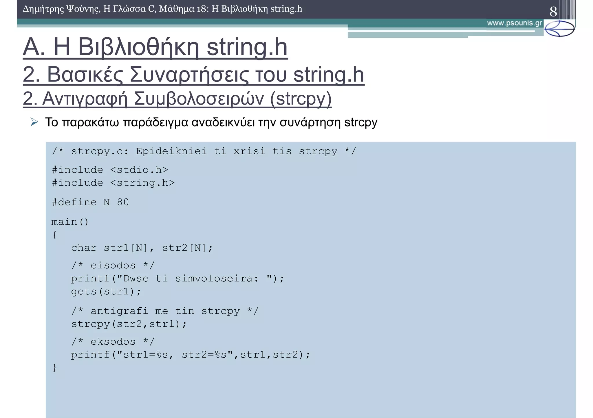 8∆ηµήτρης Ψούνης, Η Γλώσσα C, Μάθηµα 18: Η Βιβλιοθήκη string.h
Το παρακάτω παράδειγµα αναδεικνύει την συνάρτηση strcpy
/* strcpy.c: Epideikniei ti xrisi tis strcpy */
#include <stdio.h>
#include <string.h>
#define N 80
main()
{
char str1[N], str2[N];
/* eisodos */
printf("Dwse ti simvoloseira: ");
gets(str1);
/* antigrafi me tin strcpy */
strcpy(str2,str1);
/* eksodos */
printf("str1=%s, str2=%s",str1,str2);
}
Α. Η Βιβλιοθήκη string.h
2. Βασικές Συναρτήσεις του string.h
2. Αντιγραφή Συµβολοσειρών (strcpy)
 