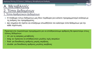 A. Μεταβλητές
2. Τύποι ∆εδοµένων
1. Τύποι Αριθµητικών ∆εδοµένων
11∆ηµήτρης Ψούνης, Η Γλώσσα C, Μάθηµα 3: Μεταβλητές και Σταθερές
Η πληθώρα τύπων δεδοµένων µας δίνει περιθώρια για ευέλικτο προγραµµατισµό ανάλογα µε
τις ανάγκες του προγράµµατος.
∆εν σηµαίνει ότι πρέπει να επιλέξουµε οπωσδήποτε τον καλύτερο τύπο δεδοµένων για την
κάθε περίπτωση.
Πρακτικά στα περισσότερα προγράµµατα για να αποθηκεύσουµε αριθµούς θα αρκεστούµε στους
τύπους δεδοµένων:
int: για τις ακέραιες µεταβλητές
long: αν πρόκειται να αποθηκευτούν µεγάλες τιµές ακεραίων
float: για δεκαδικούς αριθµούς µικρής ακρίβειας
double: για δεκαδικούς αριθµούς µεγάλης ακρίβειας
 