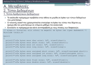 A. Μεταβλητές
2. Τύποι ∆εδοµένων
1. Τύποι Αριθµητικών ∆εδοµένων
12∆ηµήτρης Ψούνης, Η Γλώσσα C, Μάθηµα 3: Μεταβλητές και Σταθερές
Το ακόλουθο πρόγραµµα προβάλλει στην οθόνη τα µεγέθη σε bytes των τύπων δεδοµένων
που µελετήσαµε.
Ο τελεστής sizeof που χρησιµοποιείται επιστρέφει τα bytes του τύπου που δέχεται ως
όρισµα.(θα τον µελετήσουµε σε επόµενο µάθηµα πιο αναλυτικά)
Εκτελέστε το πρόγραµµα και κάντε αντιπαραβολή µε τους πίνακες των διαφανειών.
/* sizes.c: Provallei stin othoni ta megethi se bytes twn tipwn dedomenvn */
#include <stdio.h>
main()
{
printf("nTa bytes enos char einai: %d", sizeof(char));
printf("nTa bytes enos short einai: %d", sizeof(short));
printf("nTa bytes enos int einai: %d", sizeof(int));
printf("nTa bytes enos long einai: %d", sizeof(long));
printf("nTa bytes enos unsigned short einai: %d", sizeof(unsigned short));
printf("nTa bytes enos unsigned int einai: %d", sizeof(unsigned int));
printf("nTa bytes enos unsigned long einai: %d", sizeof(unsigned long));
printf("nTa bytes enos float einai: %d", sizeof(float));
printf("nTa bytes enos double einai: %d", sizeof(double));
}
 