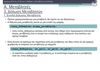 A. Μεταβλητές
3. ∆ήλωση Μεταβλητών
1. Εντολή ∆ήλωσης Μεταβλητής
14∆ηµήτρης Ψούνης, Η Γλώσσα C, Μάθηµα 3: Μεταβλητές και Σταθερές
Προτού χρησιµοποιήσουµε µια µεταβλητή, θα πρέπει να την δηλώσουµε.
Η δήλωση µιας µεταβλητής γίνεται µε µια εντολή της µορφής:
όπου τύπος_δεδοµένων κάποιος από αυτούς που είδαµε στην προηγούµενη ενότητα και
όνοµα_µεταβλητής είναι το όνοµα που επιλέγουµε εµείς σεβόµενοι τους κανόνες που
έχουµε αναφέρει
Είναι δυνατό να ορίσουµε και παραπάνω από µία µεταβλητές του ίδιου τύπου σε µία γραµµή,
χωρίζοντας τα ονόµατα των µεταβλητών µε κόµµατα:
Ο παραπάνω κώδικας ορίζει 3 µεταβλητές µε τα αντίστοιχα ονόµατα και οι µεταβλητές
είναι του τύπου δεδοµένων.
τυπος_δεδοµένων όνοµα_µεταβλητής;
τυπος_δεδοµένων όν_µετ1, ον_µετ2, ον_µετ3;
 