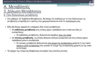 A. Μεταβλητές
3. ∆ήλωση Μεταβλητών
4. Που δηλώνουµε µεταβλητές
18∆ηµήτρης Ψούνης, Η Γλώσσα C, Μάθηµα 3: Μεταβλητές και Σταθερές
Στο µάθηµα 12: Εµβέλεια Μεταβλητών, θα δούµε ότι ανάλογα µε το που δηλώνουµε τις
µεταβλητές επηρεάζεται ο τρόπος που χρησιµοποιούνται από το πρόγραµµα µας.
Εδώ θα δούµε αρχικά ότι υπάρχουν δύο τύποι µεταβλητών:
Οι καθολικές µεταβλητές στις οποίες έχουν πρόσβαση και η main και όλες οι
συναρτήσεις.
Οι καθολίκές µεταβλητές, δηλώνονται ακριβώς πριν την main
Οι τοπικές µεταβλητές, τις οποίες δηλώνει κάποια συνάρτηση και στις οποίες έχουν
πρόσβαση µόνο η συνάρτηση.
Οι τοπικές µεταβλητές δηλώνονται στο σώµα της συνάρτησης χρήστη( ή της main)
αµέσως µετά το άγκιστρο που ανοίγει το σώµα της συνάρτησης χρήστη (ή της main
αντίστοιχα)
Το σχήµα της επόµενης διαφάνειας συνοψίζει τους κανόνες αυτούς
 