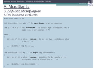 A. Μεταβλητές
3. ∆ήλωση Μεταβλητών
4. Που δηλώνουµε µεταβλητές
19∆ηµήτρης Ψούνης, Η Γλώσσα C, Μάθηµα 3: Μεταβλητές και Σταθερές
Στο µάθηµα 12: Εµβέλεια Μεταβλητών, θα δούµε ότι ανάλογα µε το που δηλώνουµε τις
µεταβλητές επηρεάζεται ο τρόπος που χρησιµοποιούνται από το πρόγραµµα µας.
Εδώ θα δούµε αρχικά ότι υπάρχουν δύο τύποι µεταβλητών:
Οι καθολικές µεταβλητές στις οποίες έχουν πρόσβαση και η main και όλες οι
συναρτήσεις.
Οι καθολίκές µεταβλητές, δηλώνονται ακριβώς πριν την main
Οι τοπικές µεταβλητές, τις οποίες δηλώνει κάποια συνάρτηση και στις οποίες έχουν
πρόσβαση µόνο η συνάρτηση.
Οι τοπικές µεταβλητές δηλώνονται στο σώµα της συνάρτησης χρήστη( ή της main)
αµέσως µετά το άγκιστρο που ανοίγει το σώµα της συνάρτησης χρήστη (ή της main
αντίστοιχα)
Το σχήµα της επόµενης διαφάνειας συνοψίζει τους κανόνες αυτούς
#include <stdio.h>
int function(int x); // Το πρωτότυπο µιας συνάρτησης
int g; /* Η g είναι καθολική. Σε αυτήν έχει πρόσβαση και η
main και η συνάρτηση f */
main()
{
int m; /* Η m είναι τοπική. Σε αυτήν έχει πρόσβαση µόνο
η main */
...(Εντολές της main)...
}
int function(int x) // Το σώµα της συνάρτησης
{
int k; /* H k είναι τοπική µεταβλητή. Σε αυτήν έχει
πρόσβαση µόνο η συνάρτηση f() */
...(Εντολές της function)...
}
 