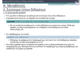 A. Μεταβλητές
4. Συνώνυµα τύπων δεδοµένων
1. Η λέξη-κλειδί typedef
20∆ηµήτρης Ψούνης, Η Γλώσσα C, Μάθηµα 3: Μεταβλητές και Σταθερές
H C µας δίνει το δικαίωµα να ορίσουµε ένα συνώνυµο ενός τύπου δεδοµένων.
Η εργασία αυτή γίνεται µε την typedef που συντάσσεται ως εξής:
Με την εντολή αυτή ορίζουµε ότι ο τύπος δεδοµένων µε όνοµα νεο_ονοµα_Τ∆ θα έχει
ακριβώς την ίδια συµπεριφορά µε τον υπάρχοντα τύπο δεδοµένων µε όνοµα
παλιο_όνοµα_Τ∆
Για παράδειγµα µε την εντολή
Μπορούµε να γράφουµε στο πρόγραµµά µας, αντί για int τον τύπο δεδοµένων akeraios,
που θα έχει την ίδια συµπεριφορά µε το int
Οι εντολές typedef πρέπει να βρίσκονται ακριβώς µετά τις οδηγίες #include στην αρχή του
προγράµµατός µας. Μεταγλωττίστε και εκτελέστε το παράδειγµα της επόµενης διαφάνειας που
αναδεικνύει την χρήση της typedef.
typedef παλιο_ονοµα_Τ∆ νεο_ονοµα_Τ∆;
typedef int akeraios;
 