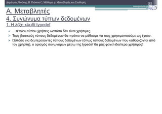 A. Μεταβλητές
4. Συνώνυµα τύπων δεδοµένων
1. Η λέξη-κλειδί typedef
22∆ηµήτρης Ψούνης, Η Γλώσσα C, Μάθηµα 3: Μεταβλητές και Σταθερές
mτέτοιου τύπου χρήσεις ωστόσο δεν είναι χρήσιµες.
Τους βασικούς τύπους δεδοµένων θα πρέπει να µάθουµε να τους χρησιµοποιούµε ως έχουν.
Ωστόσο για δευτερεύοντες τύπους δεδοµένων (όπως τύπους δεδοµένων που καθορίζονται από
τον χρήστη), ο ορισµός συνωνύµων µέσω της typedef θα µας φανεί ιδιαίτερα χρήσιµος!
 