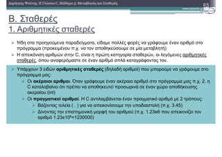 Β. Σταθερές
1. Αριθµητικές σταθερές
23∆ηµήτρης Ψούνης, Η Γλώσσα C, Μάθηµα 3: Μεταβλητές και Σταθερές
Ήδη στα προηγούµενα παραδείγµατα, είδαµε πολλές φορές να γράφουµε έναν αριθµό στο
πρόγραµµα (προκειµένου π.χ. να τον αποθηκεύσουµε σε µία µεταβλητή)
Η απεικόνιση αριθµών στην C, είναι η πρώτη κατηγορία σταθερών, οι λεγόµενες αριθµητικές
σταθερές, όπου αναφερόµαστε σε έναν αριθµό απλά καταγράφοντας τον.
Υπάρχουν 3 ειδών αριθµητικές σταθερές (δηλαδή αριθµοί) που µπορούµε να γράψουµε στο
πρόγραµµα µας:
Οι ακέραιοι αριθµοι. Όταν γράφουµε έναν ακέραιο αριθµό στο πρόγραµµα µας π.χ. 2, η
C καταλαβαίνει ότι πρέπει να αποθηκευτεί προσωρινά σε έναν χώρο αποθήκευσης
ακεραίου (int)
Οι πραγµατικοί αριθµοί. Η C αντιλαµβάνεται έναν πραγµατικό αριθµό µε 2 τρόπους:
Βάζοντας τελεία ( . ) για να απεικονίσουµε την υποδιαστολή (π.χ. 3.45)
∆ίνοντας την επιστηµονική µορφή του αριθµού (π.χ. 1.23e6 που απεικονίζει τον
αριθµό 1.23x106=1230000)
 