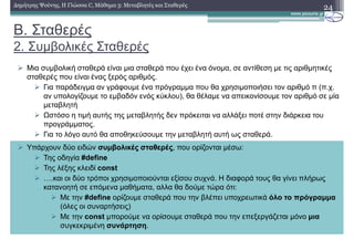 Β. Σταθερές
2. Συµβολικές Σταθερές
24∆ηµήτρης Ψούνης, Η Γλώσσα C, Μάθηµα 3: Μεταβλητές και Σταθερές
Μια συµβολική σταθερά είναι µια σταθερά που έχει ένα όνοµα, σε αντίθεση µε τις αριθµητικές
σταθερές που είναι ένας ξερός αριθµός.
Για παράδειγµα αν γράφουµε ένα πρόγραµµα που θα χρησιµοποιήσει τον αριθµό π (π.χ.
αν υπολογίζουµε το εµβαδόν ενός κύκλου), θα θέλαµε να απεικονίσουµε τον αριθµό σε µία
µεταβλητή
Ωστόσο η τιµή αυτής της µεταβλητής δεν πρόκειται να αλλάξει ποτέ στην διάρκεια του
προγράµµατος.
Για το λόγο αυτό θα αποθηκεύσουµε την µεταβλητή αυτή ως σταθερά.
Υπάρχουν δύο ειδών συµβολικές σταθερές, που ορίζονται µέσω:
Της οδηγία #define
Της λέξης κλειδί const
m.και οι δύο τρόποι χρησιµοποιούνται εξίσου συχνά. Η διαφορά τους θα γίνει πλήρως
κατανοητή σε επόµενα µαθήµατα, αλλα θα δούµε τώρα ότι:
Με την #define ορίζουµε σταθερά που την βλέπει υποχρεωτικά όλο το πρόγραµµα
(όλες οι συναρτήσεις)
Με την const µπορούµε να ορίσουµε σταθερά που την επεξεργάζεται µόνο µια
συγκεκριµένη συνάρτηση.
 