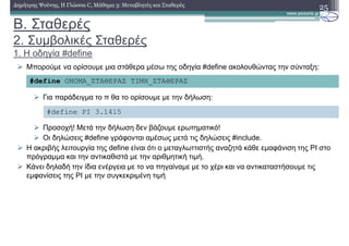 Β. Σταθερές
2. Συµβολικές Σταθερές
1. Η οδηγία #define
25∆ηµήτρης Ψούνης, Η Γλώσσα C, Μάθηµα 3: Μεταβλητές και Σταθερές
Μπορούµε να ορίσουµε µια στάθερα µέσω της οδηγία #define ακολουθώντας την σύνταξη:
Για παράδειγµα το π θα το ορίσουµε µε την δήλωση:
Προσοχή! Μετά την δήλωση δεν βάζουµε ερωτηµατικό!
Οι δηλώσεις #define γράφονται αµέσως µετά τις δηλώσεις #include.
Η ακριβής λειτουργία της define είναι ότι ο µεταγλωττιστής αναζητά κάθε εµαφάνιση της PI στο
πρόγραµµα και την αντικαθιστά µε την αριθµητική τιµή.
Κάνει δηλαδή την ίδια ενέργεια µε το να πηγαίναµε µε το χέρι και να αντικαταστήσουµε τις
εµφανίσεις της PI µε την συγκεκριµένη τιµή
#define ΟΝΟΜΑ_ΣΤΑΘΕΡΑΣ ΤΙΜΗ_ΣΤΑΘΕΡΑΣ
#define PI 3.1415
 