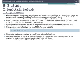 Β. Σταθερές
2. Συµβολικές Σταθερές
2. Η λέξη-κλειδί const
26∆ηµήτρης Ψούνης, Η Γλώσσα C, Μάθηµα 3: Μεταβλητές και Σταθερές
Μία οποιαδήποτε µεταβλητή µπορούµε να την ορίσουµε ως σταθερά, αν γνωρίζουµε η τιµή της
δεν πρόκειται να αλλάξει κατά την διάρκεια εκτέλεσης του προγράµµατος.
Ο καθορισµός ότι η µεταβλητή µετατρέπεται σε σταθερά γίνεται προσθέτοντας την λέξη κλειδί
const µπροστά από την δήλωση της µεταβλητής.
Προσοχή! Μία σταθερά θα πρέπει να αρχικοποιείται οπωσδήποτε κατά την δήλωσή της!
Έτσι µια ακεραια σταθερά µε την τιµή 100 δηλώνεται ως εξής:
Μπορούµε να έχουµε σταθερά οποιουδήποτε τύπου δεδοµένων!
∆ήλωση σταθεράς µε την λέξη const µπορούµε να έχουµε στα σηµεία όπου επιτρέπεται
δήλωση µεταβλητών (αρχή συναρτήσεων και πριν την main)
const int x=100;
 