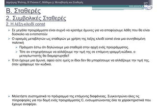 Β. Σταθερές
2. Συµβολικές Σταθερές
2. Η λέξη-κλειδί const
27∆ηµήτρης Ψούνης, Η Γλώσσα C, Μάθηµα 3: Μεταβλητές και Σταθερές
Σε µεγάλα προγράµµατα είναι συχνό να κρατάµε άµυνες για να αποφύγουµε λάθη που θα είναι
δύσκολο να εντοπιστούν
Ο ορισµός µεταβλητών ως σταθερών µε χρήση της λεξης κλειδί const είναι µια συνηθισµένη
πολιτική
Πράγµατι έστω ότι δηλώνουµε µια σταθερά στην αρχή ενός προγράµµατος.
Τότε αν επιχειρήσουµε να αλλάξουµε την τιµή της σε επόµενη γραµµή κώδικα, ο
µεταγλωττιστής θα διαµαρτυρηθεί!
Έτσι έχουµε µια άµυνα, αφού ούτε εµείς οι ίδιοι δεν θα µπορέσουµε να αλλάξουµε την τιµή της,
όταν γράφουµε τον κώδικα.
Μελετήστε συστηµατικά το πρόγραµµα της επόµενης διαφάνειας. Συγκεντρώνει όλες τις
πληροφορίες για την δοµή ενός προγράµµατος C, ενσωµατώνοντας όλα τα χαρακτηριστικά που
έχουµε αναφέρει.
 