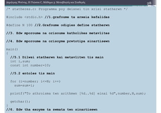 Β. Σταθερές
4. Συµβολικές Σταθερές
2. Η λέξη-κλειδί const
28∆ηµήτρης Ψούνης, Η Γλώσσα C, Μάθηµα 3: Μεταβλητές και Σταθερές
Σε µεγάλα προγράµµατα είναι συχνό να κρατάµε άµυνες για να αποφύγουµε λάθη που θα είναι
δύσκολο να εντοπιστούν
Ο ορισµός µεταβλητών ως σταθερών µε χρήση της λεξης κλειδί const είναι µια συνηθισµένη
πολιτική
Πράγµατι έστω ότι δηλώνουµε µια σταθερά στην αρχή ενός προγράµµατος.
Τότε αν επιχειρήσουµε να αλλάξουµε την τιµή της σε επόµενη γραµµή κώδικα, ο
µεταγλωττιστής θα διαµαρτυρηθεί!
Έτσι έχουµε µια άµυνα, αφού ούτε εµείς οι ίδιοι δεν θα µπορέσουµε να αλλάξουµε την τιµή της,
όταν γράφουµε τον κώδικα.
Μελετήστε συστηµατικά το πρόγραµµα της επόµενης διαφάνειας. Συγκεντρώνει όλες τις
πληροφορίες για την δοµή ενός προγράµµατος C, ενσωµατώνοντας όλα τα χαρακτηριστικά που
έχουµε αναφέρει.
/* statheres.c: Programma poy deixnei tin xrisi statherwn */
#include <stdio.h> //1.grafoume ta arxeia kefalidas
#define N 100 //2.Grafoume odigies define statherwn
//3. Edw mporoume na orisoume katholikes metavlites
//4. Edw mporoume na orisoyme prwtotipa sinartisewn
main()
{
//5.1 Dilwsi statherwn kai metavlitwn tis main
int i,sum;
const int number=10;
//5.2 entoles tis main
for (i=number; i<=N; i++)
sum=sum+i;
printf("To athroisma twn arithmwn [%d..%d] einai %d",number,N,sum);
getchar();
}
//6. Edw tha exoyme ta swmata twn sinartisewn
 