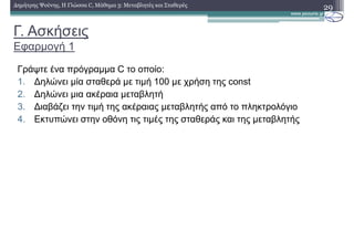 Γ. Ασκήσεις
Εφαρµογή 1
29∆ηµήτρης Ψούνης, Η Γλώσσα C, Μάθηµα 3: Μεταβλητές και Σταθερές
Γράψτε ένα πρόγραµµα C το οποίο:
1. ∆ηλώνει µία σταθερά µε τιµή 100 µε χρήση της const
2. ∆ηλώνει µια ακέραια µεταβλητή
3. ∆ιαβάζει την τιµή της ακέραιας µεταβλητής από το πληκτρολόγιο
4. Εκτυπώνει στην οθόνη τις τιµές της σταθεράς και της µεταβλητής
 