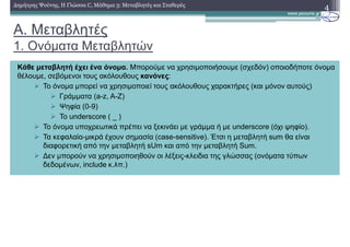 A. Μεταβλητές
1. Ονόµατα Μεταβλητών
4∆ηµήτρης Ψούνης, Η Γλώσσα C, Μάθηµα 3: Μεταβλητές και Σταθερές
Κάθε µεταβλητή έχει ένα όνοµα. Μπορούµε να χρησιµοποιήσουµε (σχεδόν) οποιοδήποτε όνοµα
θέλουµε, σεβόµενοι τους ακόλουθους κανόνες:
Το όνοµα µπορεί να χρησιµοποιεί τους ακόλουθους χαρακτήρες (και µόνον αυτούς)
Γράµµατα (a-z, A-Z)
Ψηφία (0-9)
Το underscore ( _ )
Το όνοµα υποχρεωτικά πρέπει να ξεκινάει µε γράµµα ή µε underscore (όχι ψηφίο).
Τα κεφαλαία-µικρά έχουν σηµασία (case-sensitive). Έτσι η µεταβλητή sum θα είναι
διαφορετική από την µεταβλητή sUm και από την µεταβλητή Sum.
∆εν µπορούν να χρησιµοποιηθούν οι λέξεις-κλειδια της γλώσσας (ονόµατα τύπων
δεδοµένων, include κ.λπ.)
 