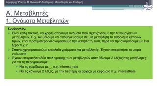 A. Μεταβλητές
1. Ονόµατα Μεταβλητών
5∆ηµήτρης Ψούνης, Η Γλώσσα C, Μάθηµα 3: Μεταβλητές και Σταθερές
Συµβουλές:
Είναι καλή τακτική, να χρησιµοποιούµε ονόµατα που σχετίζονται µε την λειτουργία των
µεταβλητών. Π.χ. Αν θέλουµε να αποθηκεύσουµε σε µια µεταβλητή το άθροισµα κάποιων
τιµών, είναι προτιµότερο να ονοµάσουµε την µεταβλητή sum, παρά να την ονοµάσουµε µε ένα
ξερό π.χ. z.
Σπάνια χρησιµοποιούµε κεφαλαία γράµµατα για µεταβλητές. Έχουν επικρατήσει τα µικρά
γράµµατα
Έχουν επικρατήσει δύο στυλ γραφής των µεταβλητών όταν θέλουµε 2 λέξεις στις µεταβλητές
για να τις περιγράψουµε:
Nα τις χωρίζουµε µε _, π.χ. interest_rate
Να τις κάνουµε 2 λέξεις, µε την δεύτερη να αρχίζει µε κεφαλαίο π.χ. interestRate
 