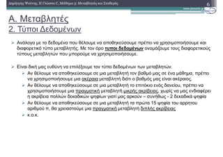 A. Μεταβλητές
2. Τύποι ∆εδοµένων
6∆ηµήτρης Ψούνης, Η Γλώσσα C, Μάθηµα 3: Μεταβλητές και Σταθερές
Ανάλογα µε τα δεδοµένα που θέλουµε να αποθηκεύσουµε πρέπει να χρησιµοποιήσουµε και
διαφορετικό τύπο µεταβλητής. Με τον όρο τυποι δεδοµένων ονοµάζουµε τους διαφορετικούς
τύπους µεταβλητών που µπορούµε να χρησιµοποιήσουµε.
Είναι δική µας ευθύνη να επιλέξουµε τον τύπο δεδοµένων των µεταβλητών.
Αν θέλουµε να αποθηκεύσουµε σε µια µεταβλητή τον βαθµό µας σε ένα µάθηµα, πρέπει
να χρησιµοποιήσουµε µια ακέραια µεταβλητή διότι ο βαθµός µας είναι ακέραιος.
Αν θέλουµε να αποθηκεύσουµε σε µια µεταβλητή το επιτόκιο ενός δανείου, πρέπει να
χρησιµοποιήσουµε µια πραγµατική µεταβλητή µικρής ακρίβειας, χωρίς να µας ενδιαφέρει
η ακρίβεια πολλών δεκαδικών ψηφίων γιατί µας αρκούν – συνήθως - 2 δεκαδικά ψηφία
Αν θέλουµε να αποθηκεύσουµε σε µια µεταβλητή τα πρώτα 15 ψηφία του αρρητου
αριθµού π, θα χρειαστούµε µια πραγµατική µεταβλητή διπλής ακρίβειας
κ.ο.κ.
 