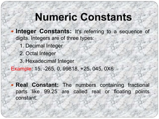 Numeric Constants
 Integer Constants: It's referring to a sequence of
digits. Integers are of three types:
1. Decimal Integer
2. Octal Integer
3. Hexadecimal Integer
Example: 15, -265, 0, 99818, +25, 045, 0X6
 Real Constant: The numbers containing fractional
parts like 99.25 are called real or floating points
constant.
 