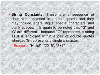  String Constants: These are a sequence of
characters enclosed in double quotes and they
may include letters, digits, special characters, and
blank spaces. It is again to be noted that "G" and
'G' are different - because "G" represents a string
as it is enclosed within a pair of double quotes
whereas 'G' represents a single character.
Example: "Hello!", "2015", "2+1"
 