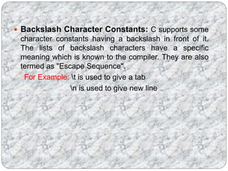  Backslash Character Constants: C supports some
character constants having a backslash in front of it.
The lists of backslash characters have a specific
meaning which is known to the compiler. They are also
termed as "Escape Sequence".
For Example: t is used to give a tab
n is used to give new line
 