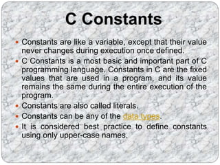 C Constants
 Constants are like a variable, except that their value
never changes during execution once defined.
 C Constants is a most basic and important part of C
programming language. Constants in C are the fixed
values that are used in a program, and its value
remains the same during the entire execution of the
program.
 Constants are also called literals.
 Constants can be any of the data types.
 It is considered best practice to define constants
using only upper-case names.
 