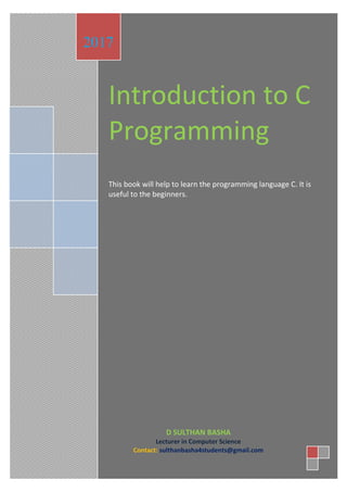 Introduction to C
Programming
This book will help to learn the programming language C. It is
useful to the beginners.
2017
D SULTHAN BASHA
Lecturer in Computer Science
Contact: sulthanbasha4students@gmail.com
 