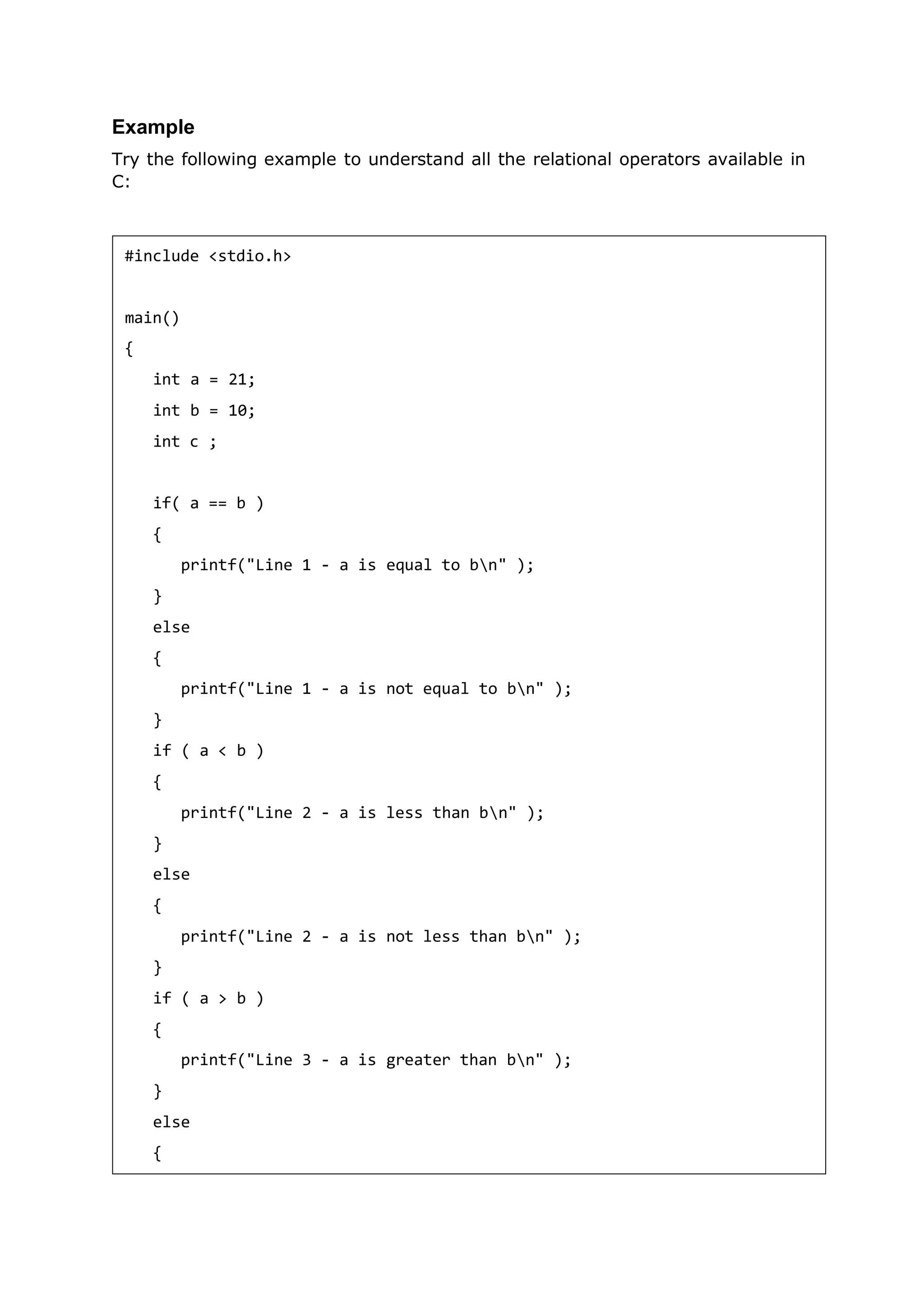 Example
Try the following example to understand all the relational operators available in
C:
#include <stdio.h>
main()
{
int a = 21;
int b = 10;
int c ;
if( a == b )
{
printf("Line 1 - a is equal to bn" );
}
else
{
printf("Line 1 - a is not equal to bn" );
}
if ( a < b )
{
printf("Line 2 - a is less than bn" );
}
else
{
printf("Line 2 - a is not less than bn" );
}
if ( a > b )
{
printf("Line 3 - a is greater than bn" );
}
else
{
 
