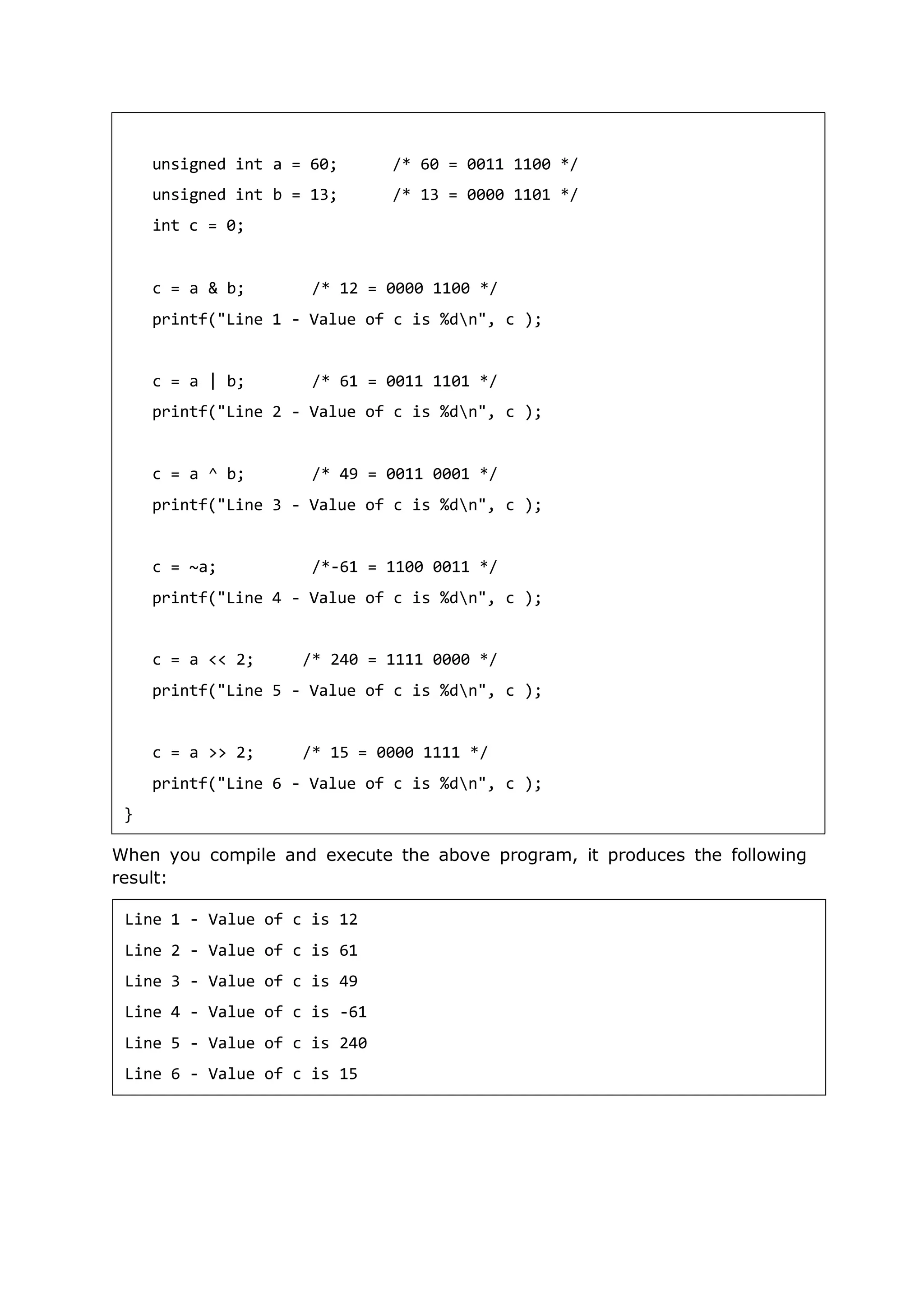 When you compile and execute the above program, it produces the following
result:
unsigned int a = 60;
unsigned int b = 13;
int c = 0;
/* 60 = 0011 1100 */
/* 13 = 0000 1101 */
c = a & b; /* 12 = 0000 1100 */
printf("Line 1 - Value of c is %dn", c );
c = a | b; /* 61 = 0011 1101 */
printf("Line 2 - Value of c is %dn", c );
c = a ^ b; /* 49 = 0011 0001 */
printf("Line 3 - Value of c is %dn", c );
c = ~a; /*-61 = 1100 0011 */
printf("Line 4 - Value of c is %dn", c );
c = a << 2; /* 240 = 1111 0000 */
printf("Line 5 - Value of c is %dn", c );
c = a >> 2; /* 15 = 0000 1111 */
printf("Line 6 - Value of c is %dn", c );
}
Line 1 - Value of c is 12
Line 2 - Value of c is 61
Line 3 - Value of c is 49
Line 4 - Value of c is -61
Line 5 - Value of c is 240
Line 6 - Value of c is 15
 