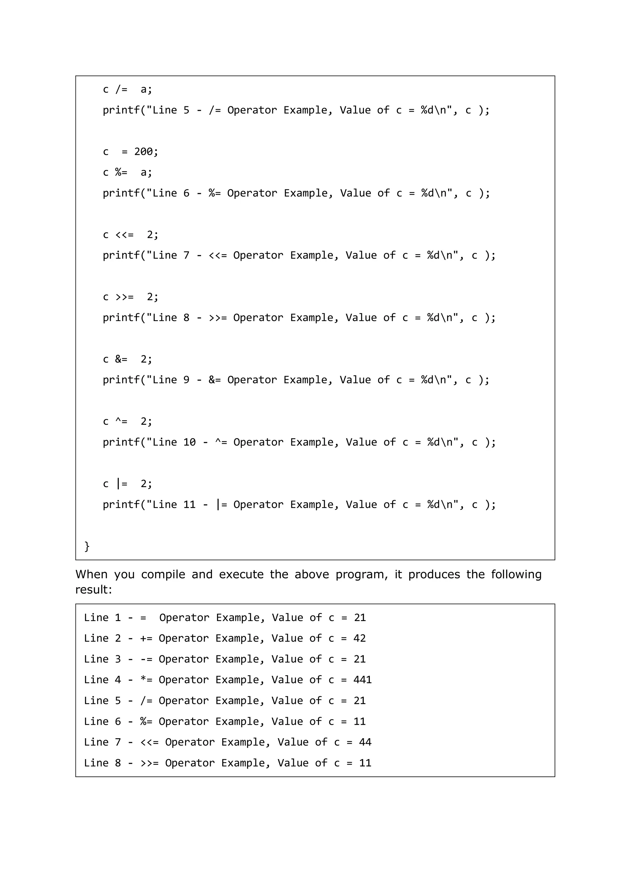 When you compile and execute the above program, it produces the following
result:
c /= a;
printf("Line 5 - /= Operator Example, Value of c = %dn", c );
c = 200;
c %= a;
printf("Line 6 - %= Operator Example, Value of c = %dn", c );
c <<= 2;
printf("Line 7 - <<= Operator Example, Value of c = %dn", c );
c >>= 2;
printf("Line 8 - >>= Operator Example, Value of c = %dn", c );
c &= 2;
printf("Line 9 - &= Operator Example, Value of c = %dn", c );
c ^= 2;
printf("Line 10 - ^= Operator Example, Value of c = %dn", c );
c |= 2;
printf("Line 11 - |= Operator Example, Value of c = %dn", c );
}
Line 1 - = Operator Example, Value of c = 21
Line 2 - += Operator Example, Value of c = 42
Line 3 - -= Operator Example, Value of c = 21
Line 4 - *= Operator Example, Value of c = 441
Line 5 - /= Operator Example, Value of c = 21
Line 6 - %= Operator Example, Value of c = 11
Line 7 - <<= Operator Example, Value of c = 44
Line 8 - >>= Operator Example, Value of c = 11
 