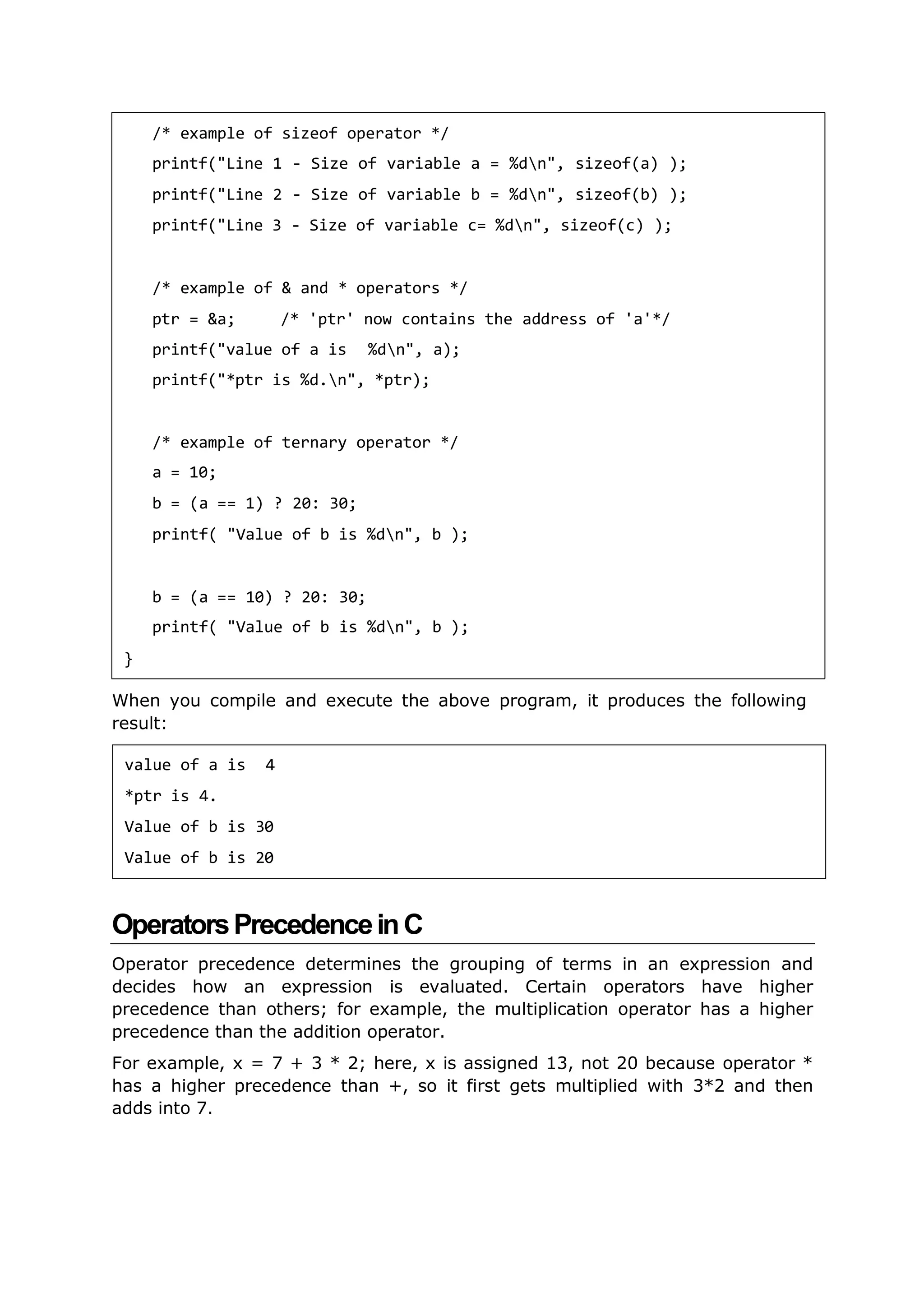 When you compile and execute the above program, it produces the following
result:
OperatorsPrecedenceinC
Operator precedence determines the grouping of terms in an expression and
decides how an expression is evaluated. Certain operators have higher
precedence than others; for example, the multiplication operator has a higher
precedence than the addition operator.
For example, x = 7 + 3 * 2; here, x is assigned 13, not 20 because operator *
has a higher precedence than +, so it first gets multiplied with 3*2 and then
adds into 7.
/* example of sizeof operator */
printf("Line 1 - Size of variable a = %dn", sizeof(a) );
printf("Line 2 - Size of variable b = %dn", sizeof(b) );
printf("Line 3 - Size of variable c= %dn", sizeof(c) );
/* example of & and * operators */
ptr = &a; /* 'ptr' now contains the address of 'a'*/
printf("value of a is %dn", a);
printf("*ptr is %d.n", *ptr);
/* example of ternary operator */
a = 10;
b = (a == 1) ? 20: 30;
printf( "Value of b is %dn", b );
b = (a == 10) ? 20: 30;
printf( "Value of b is %dn", b );
}
value of a is 4
*ptr is 4.
Value of b is 30
Value of b is 20
 